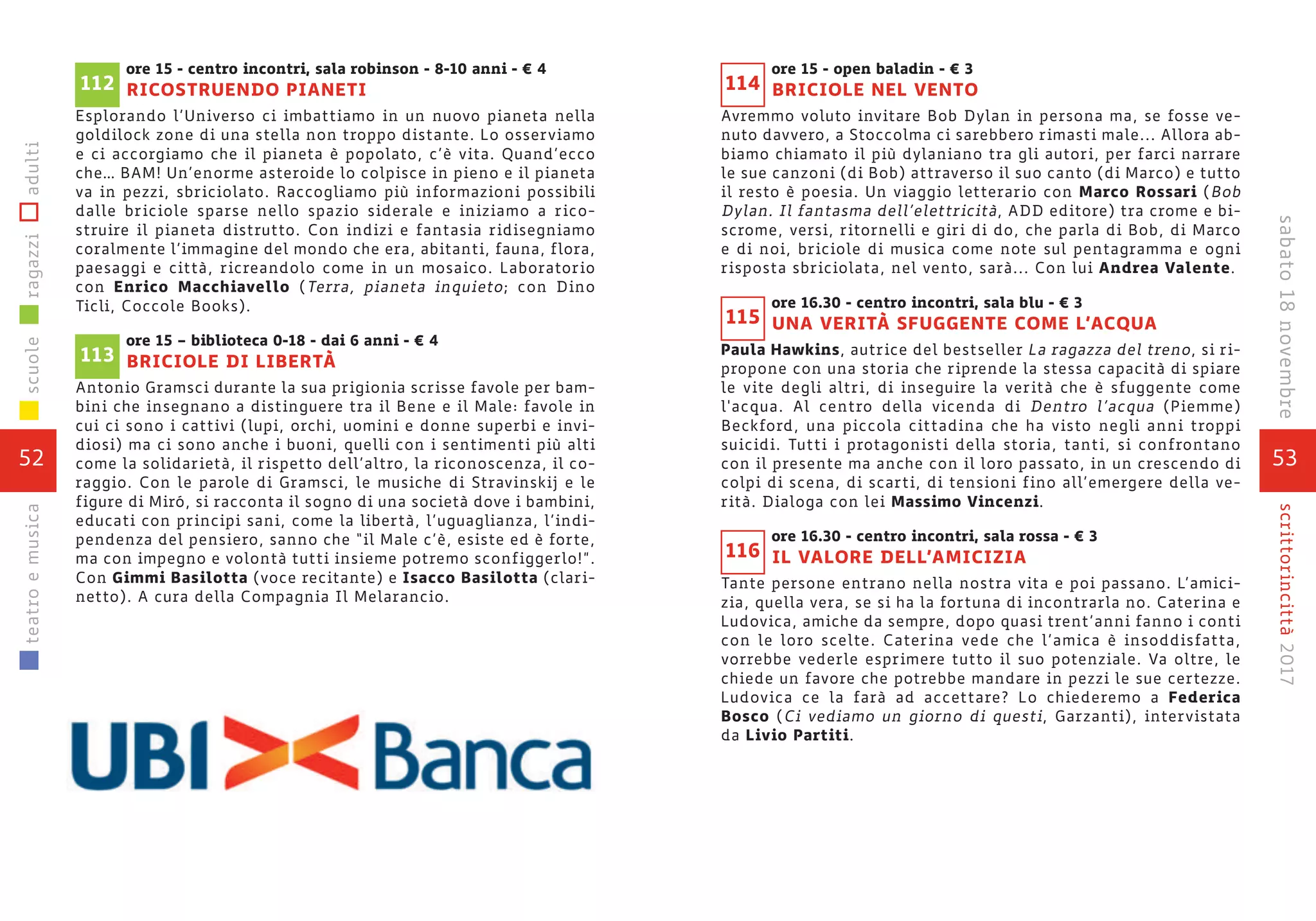ore 15 - centro incontri, sala robinson - 8-10 anni - € 4
RICOSTRUENDO PIANETI
Esplorando l’Universo ci imbattiamo in un nuovo pianeta nella
goldilock zone di una stella non troppo distante. Lo osserviamo
e ci accorgiamo che il pianeta è popolato, c’è vita. Quand’ecco
che… BAM! Un’enorme asteroide lo colpisce in pieno e il pianeta
va in pezzi, sbriciolato. Raccogliamo più informazioni possibili
dalle briciole sparse nello spazio siderale e iniziamo a rico-
struire il pianeta distrutto. Con indizi e fantasia ridisegniamo
coralmente l’immagine del mondo che era, abitanti, fauna, flora,
paesaggi e città, ricreandolo come in un mosaico. Laboratorio
con Enrico Macchiavello (Terra, pianeta inquieto; con Dino
Ticli, Coccole Books).
ore 15 – biblioteca 0-18 - dai 6 anni - € 4
BRICIOLE DI LIBERTÀ
Antonio Gramsci durante la sua prigionia scrisse favole per bam-
bini che insegnano a distinguere tra il Bene e il Male: favole in
cui ci sono i cattivi (lupi, orchi, uomini e donne superbi e invi-
diosi) ma ci sono anche i buoni, quelli con i sentimenti più alti
come la solidarietà, il rispetto dell’altro, la riconoscenza, il co-
raggio. Con le parole di Gramsci, le musiche di Stravinskij e le
figure di Miró, si racconta il sogno di una società dove i bambini,
educati con principi sani, come la libertà, l’uguaglianza, l’indi-
pendenza del pensiero, sanno che “il Male c’è, esiste ed è forte,
ma con impegno e volontà tutti insieme potremo sconfiggerlo!”.
Con Gimmi Basilotta (voce recitante) e Isacco Basilotta (clari-
netto). A cura della Compagnia Il Melarancio.
113
112
52
scuoleragazziadultiteatroemusica
53
scrittorincittà2017
ore 15 - open baladin - € 3
BRICIOLE NEL VENTO
Avremmo voluto invitare Bob Dylan in persona ma, se fosse ve-
nuto davvero, a Stoccolma ci sarebbero rimasti male... Allora ab-
biamo chiamato il più dylaniano tra gli autori, per farci narrare
le sue canzoni (di Bob) attraverso il suo canto (di Marco) e tutto
il resto è poesia. Un viaggio letterario con Marco Rossari (Bob
Dylan. Il fantasma dell’elettricità, ADD editore) tra crome e bi-
scrome, versi, ritornelli e giri di do, che parla di Bob, di Marco
e di noi, briciole di musica come note sul pentagramma e ogni
risposta sbriciolata, nel vento, sarà... Con lui Andrea Valente.
ore 16.30 - centro incontri, sala blu - € 3
UNA VERITÀ SFUGGENTE COME L’ACQUA
Paula Hawkins, autrice del bestseller La ragazza del treno, si ri-
propone con una storia che riprende la stessa capacità di spiare
le vite degli altri, di inseguire la verità che è sfuggente come
l'acqua. Al centro della vicenda di Dentro l’acqua (Piemme)
Beckford, una piccola cittadina che ha visto negli anni troppi
suicidi. Tutti i protagonisti della storia, tanti, si confrontano
con il presente ma anche con il loro passato, in un crescendo di
colpi di scena, di scarti, di tensioni fino all’emergere della ve-
rità. Dialoga con lei Massimo Vincenzi.
ore 16.30 - centro incontri, sala rossa - € 3
IL VALORE DELL’AMICIZIA
Tante persone entrano nella nostra vita e poi passano. L’amici-
zia, quella vera, se si ha la fortuna di incontrarla no. Caterina e
Ludovica, amiche da sempre, dopo quasi trent’anni fanno i conti
con le loro scelte. Caterina vede che l’amica è insoddisfatta,
vorrebbe vederle esprimere tutto il suo potenziale. Va oltre, le
chiede un favore che potrebbe mandare in pezzi le sue certezze.
Ludovica ce la farà ad accettare? Lo chiederemo a Federica
Bosco (Ci vediamo un giorno di questi, Garzanti), intervistata
da Livio Partiti.
116
115
114
sabato18novembre
 