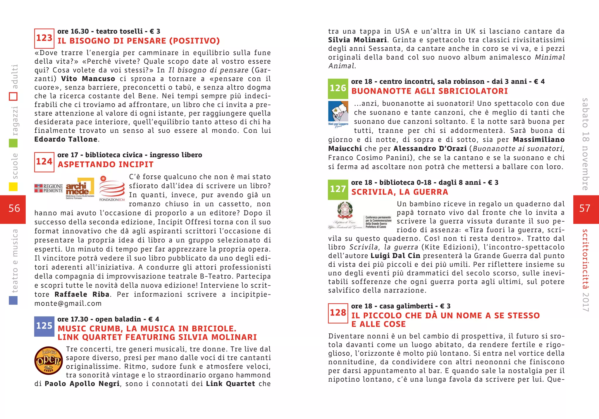 56
scuoleragazziadultiteatroemusica
57
scrittorincittà2017sabato18novembre
tra una tappa in USA e un’altra in UK si lasciano cantare da
Silvia Molinari. Grinta e spettacolo tra classici rivisitatissimi
degli anni Sessanta, da cantare anche in coro se vi va, e i pezzi
originali della band col suo nuovo album animalesco Minimal
Animal.
ore 18 - centro incontri, sala robinson - dai 3 anni - € 4
BUONANOTTE AGLI SBRICIOLATORI
...anzi, buonanotte ai suonatori! Uno spettacolo con due
che suonano e tante canzoni, che è meglio di tanti che
suonano due canzoni soltanto. E la notte sarà buona per
tutti, tranne per chi si addormenterà. Sarà buona di
giorno e di notte, di sopra e di sotto, sia per Massimiliano
Maiucchi che per Alessandro D’Orazi (Buonanotte ai suonatori,
Franco Cosimo Panini), che se la cantano e se la suonano e chi
si ferma ad ascoltare non potrà che mettersi a ballare con loro.
ore 18 - biblioteca 0-18 - dagli 8 anni - € 3
SCRIVILA, LA GUERRA
Un bambino riceve in regalo un quaderno dal
papà tornato vivo dal fronte che lo invita a
scrivere la guerra vissuta durante il suo pe-
riodo di assenza: «Tira fuori la guerra, scri-
vila su questo quaderno. Così non ti resta dentro». Tratto dal
libro Scrivila, la guerra (Kite Edizioni), l’incontro-spettacolo
dell’autore Luigi Dal Cin presenterà la Grande Guerra dal punto
di vista dei più piccoli e dei più umili. Per riflettere insieme su
uno degli eventi più drammatici del secolo scorso, sulle inevi-
tabili sofferenze che ogni guerra porta agli ultimi, sul potere
salvifico della narrazione.
ore 18 - casa galimberti - € 3
IL PICCOLO CHE DÀ UN NOME A SE STESSO
E ALLE COSE
Diventare nonni è un bel cambio di prospettiva, il futuro si sro-
tola davanti come un luogo abitato, da rendere fertile e rigo-
glioso, l’orizzonte è molto più lontano. Si entra nel vortice della
nonnitudine, da condividere con altri neononni che finiscono
per darsi appuntamento al bar. E quando sale la nostalgia per il
nipotino lontano, c’è una lunga favola da scrivere per lui. Que-
128
127
126
ore 16.30 - teatro toselli - € 3
IL BISOGNO DI PENSARE (POSITIVO)
«Dove trarre l’energia per camminare in equilibrio sulla fune
della vita?» «Perché vivete? Quale scopo date al vostro essere
qui? Cosa volete da voi stessi?» In Il bisogno di pensare (Gar-
zanti) Vito Mancuso ci sprona a tornare a «pensare con il
cuore», senza barriere, preconcetti o tabù, e senza altro dogma
che la ricerca costante del Bene. Nei tempi sempre più indeci-
frabili che ci troviamo ad affrontare, un libro che ci invita a pre-
stare attenzione al valore di ogni istante, per raggiungere quella
desiderata pace interiore, quell’equilibrio tanto atteso di chi ha
finalmente trovato un senso al suo essere al mondo. Con lui
Edoardo Tallone.
ore 17 - biblioteca civica - ingresso libero
ASPETTANDO INCIPIT
C’è forse qualcuno che non è mai stato
sfiorato dall’idea di scrivere un libro?
In quanti, invece, pur avendo già un
romanzo chiuso in un cassetto, non
hanno mai avuto l’occasione di proporlo a un editore? Dopo il
successo della seconda edizione, Incipit Offresi torna con il suo
format innovativo che dà agli aspiranti scrittori l’occasione di
presentare la propria idea di libro a un gruppo selezionato di
esperti. Un minuto di tempo per far apprezzare la propria opera.
Il vincitore potrà vedere il suo libro pubblicato da uno degli edi-
tori aderenti all’iniziativa. A condurre gli attori professionisti
della compagnia di improvvisazione teatrale B-Teatro. Partecipa
e scopri tutte le novità della nuova edizione! Interviene lo scrit-
tore Raffaele Riba. Per informazioni scrivere a incipitpie-
monte@gmail.com
ore 17.30 - open baladin - € 4
MUSIC CRUMB, LA MUSICA IN BRICIOLE.
LINK QUARTET FEATURING SILVIA MOLINARI
Tre concerti, tre generi musicali, tre donne. Tre live dal
sapore diverso, presi per mano dalle voci di tre cantanti
originalissime. Ritmo, sudore funk e atmosfere veloci,
tra sonorità vintage e lo straordinario organo hammond
di Paolo Apollo Negri, sono i connotati dei Link Quartet che
124
125
123
c u n e o
 