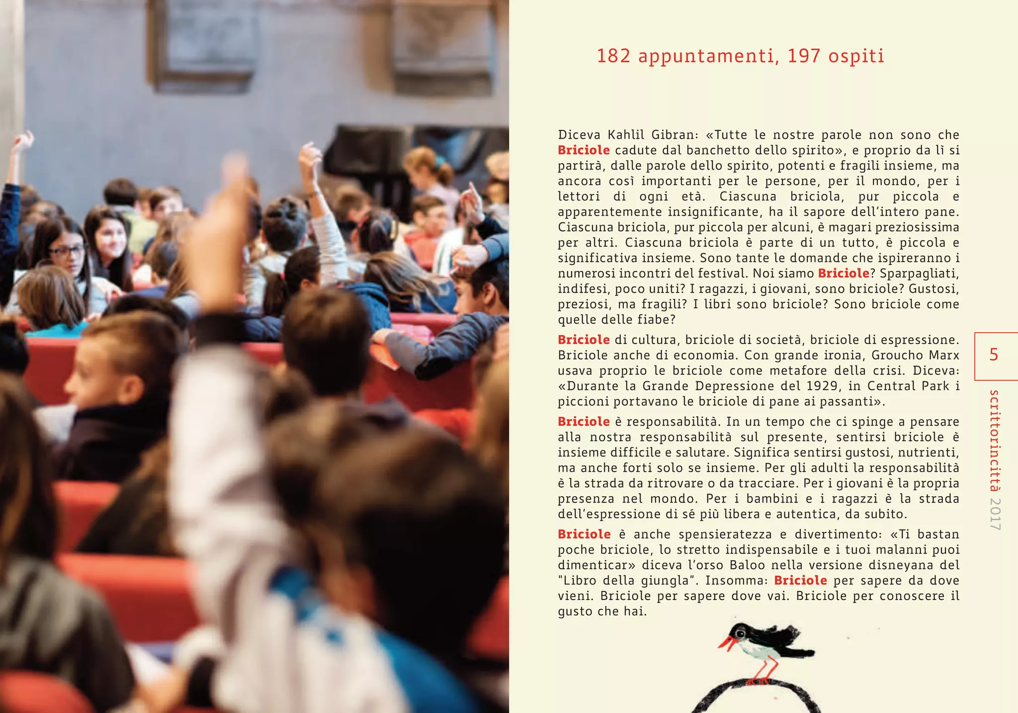 182 appuntamenti, 197 ospiti
Diceva Kahlil Gibran: «Tutte le nostre parole non sono che
Briciole cadute dal banchetto dello spirito», e proprio da lì si
partirà, dalle parole dello spirito, potenti e fragili insieme, ma
ancora così importanti per le persone, per il mondo, per i
lettori di ogni età. Ciascuna briciola, pur piccola e
apparentemente insignificante, ha il sapore dell’intero pane.
Ciascuna briciola, pur piccola per alcuni, è magari preziosissima
per altri. Ciascuna briciola è parte di un tutto, è piccola e
significativa insieme. Sono tante le domande che ispireranno i
numerosi incontri del festival. Noi siamo Briciole? Sparpagliati,
indifesi, poco uniti? I ragazzi, i giovani, sono briciole? Gustosi,
preziosi, ma fragili? I libri sono briciole? Sono briciole come
quelle delle fiabe?
Briciole di cultura, briciole di società, briciole di espressione.
Briciole anche di economia. Con grande ironia, Groucho Marx
usava proprio le briciole come metafore della crisi. Diceva:
«Durante la Grande Depressione del 1929, in Central Park i
piccioni portavano le briciole di pane ai passanti».
Briciole è responsabilità. In un tempo che ci spinge a pensare
alla nostra responsabilità sul presente, sentirsi briciole è
insieme difficile e salutare. Significa sentirsi gustosi, nutrienti,
ma anche forti solo se insieme. Per gli adulti la responsabilità
è la strada da ritrovare o da tracciare. Per i giovani è la propria
presenza nel mondo. Per i bambini e i ragazzi è la strada
dell’espressione di sé più libera e autentica, da subito.
Briciole è anche spensieratezza e divertimento: «Ti bastan
poche briciole, lo stretto indispensabile e i tuoi malanni puoi
dimenticar» diceva l’orso Baloo nella versione disneyana del
“Libro della giungla”. Insomma: Briciole per sapere da dove
vieni. Briciole per sapere dove vai. Briciole per conoscere il
gusto che hai.
5
scrittorincittà2017
 