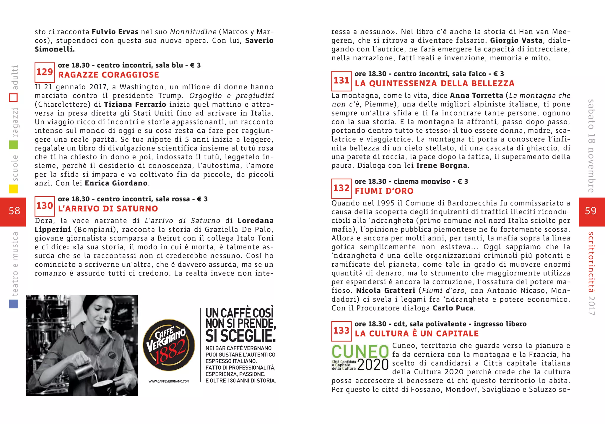 59
scrittorincittà2017
ressa a nessuno». Nel libro c’è anche la storia di Han van Mee-
geren, che si ritrova a diventare falsario. Giorgio Vasta, dialo-
gando con l’autrice, ne farà emergere la capacità di intrecciare,
nella narrazione, fatti reali e invenzione, memoria e mito.
ore 18.30 - centro incontri, sala falco - € 3
LA QUINTESSENZA DELLA BELLEZZA
La montagna, come la vita, dice Anna Torretta (La montagna che
non c’è, Piemme), una delle migliori alpiniste italiane, ti pone
sempre un’altra sfida e ti fa incontrare tante persone, ognuno
con la sua storia. E la montagna la affronti, passo dopo passo,
portando dentro tutto te stesso: il tuo essere donna, madre, sca-
latrice e viaggiatrice. La montagna ti porta a conoscere l’infi-
nita bellezza di un cielo stellato, di una cascata di ghiaccio, di
una parete di roccia, la pace dopo la fatica, il superamento della
paura. Dialoga con lei Irene Borgna.
ore 18.30 - cinema monviso - € 3
FIUMI D’ORO
Quando nel 1995 il Comune di Bardonecchia fu commissariato a
causa della scoperta degli inquirenti di traffici illeciti ricondu-
cibili alla ‘ndrangheta (primo comune nel nord Italia sciolto per
mafia), l’opinione pubblica piemontese ne fu fortemente scossa.
Allora e ancora per molti anni, per tanti, la mafia sopra la linea
gotica semplicemente non esisteva... Oggi sappiamo che la
‘ndrangheta è una delle organizzazioni criminali più potenti e
ramificate del pianeta, come tale in grado di muovere enormi
quantità di denaro, ma lo strumento che maggiormente utilizza
per espandersi è ancora la corruzione, l’ossatura del potere ma-
fioso. Nicola Gratteri (Fiumi d’oro, con Antonio Nicaso, Mon-
dadori) ci svela i legami fra ‘ndrangheta e potere economico.
Con il Procuratore dialoga Carlo Puca.
ore 18.30 - cdt, sala polivalente - ingresso libero
LA CULTURA È UN CAPITALE
Cuneo, territorio che guarda verso la pianura e
fa da cerniera con la montagna e la Francia, ha
scelto di candidarsi a Città capitale italiana
della Cultura 2020 perché crede che la cultura
possa accrescere il benessere di chi questo territorio lo abita.
Per questo le città di Fossano, Mondovì, Savigliano e Saluzzo so-
133
131
132
sto ci racconta Fulvio Ervas nel suo Nonnitudine (Marcos y Mar-
cos), stupendoci con questa sua nuova opera. Con lui, Saverio
Simonelli.
ore 18.30 - centro incontri, sala blu - € 3
RAGAZZE CORAGGIOSE
Il 21 gennaio 2017, a Washington, un milione di donne hanno
marciato contro il presidente Trump. Orgoglio e pregiudizi
(Chiarelettere) di Tiziana Ferrario inizia quel mattino e attra-
versa in presa diretta gli Stati Uniti fino ad arrivare in Italia.
Un viaggio ricco di incontri e storie appassionanti, un racconto
intenso sul mondo di oggi e su cosa resta da fare per raggiun-
gere una reale parità. Se tua nipote di 5 anni inizia a leggere,
regalale un libro di divulgazione scientifica insieme al tutù rosa
che ti ha chiesto in dono e poi, indossato il tutù, leggetelo in-
sieme, perché il desiderio di conoscenza, l’autostima, l’amore
per la sfida si impara e va coltivato fin da piccole, da piccoli
anzi. Con lei Enrica Giordano.
ore 18.30 - centro incontri, sala rossa - € 3
L’ARRIVO DI SATURNO
Dora, la voce narrante di L’arrivo di Saturno di Loredana
Lipperini (Bompiani), racconta la storia di Graziella De Palo,
giovane giornalista scomparsa a Beirut con il collega Italo Toni
e ci dice: «la sua storia, il modo in cui è morta, è talmente as-
surda che se la raccontassi non ci crederebbe nessuno. Così ho
cominciato a scriverne un’altra, che è davvero assurda, ma se un
romanzo è assurdo tutti ci credono. La realtà invece non inte-
130
129
58
scuoleragazziadultiteatroemusica
sabato18novembre
 