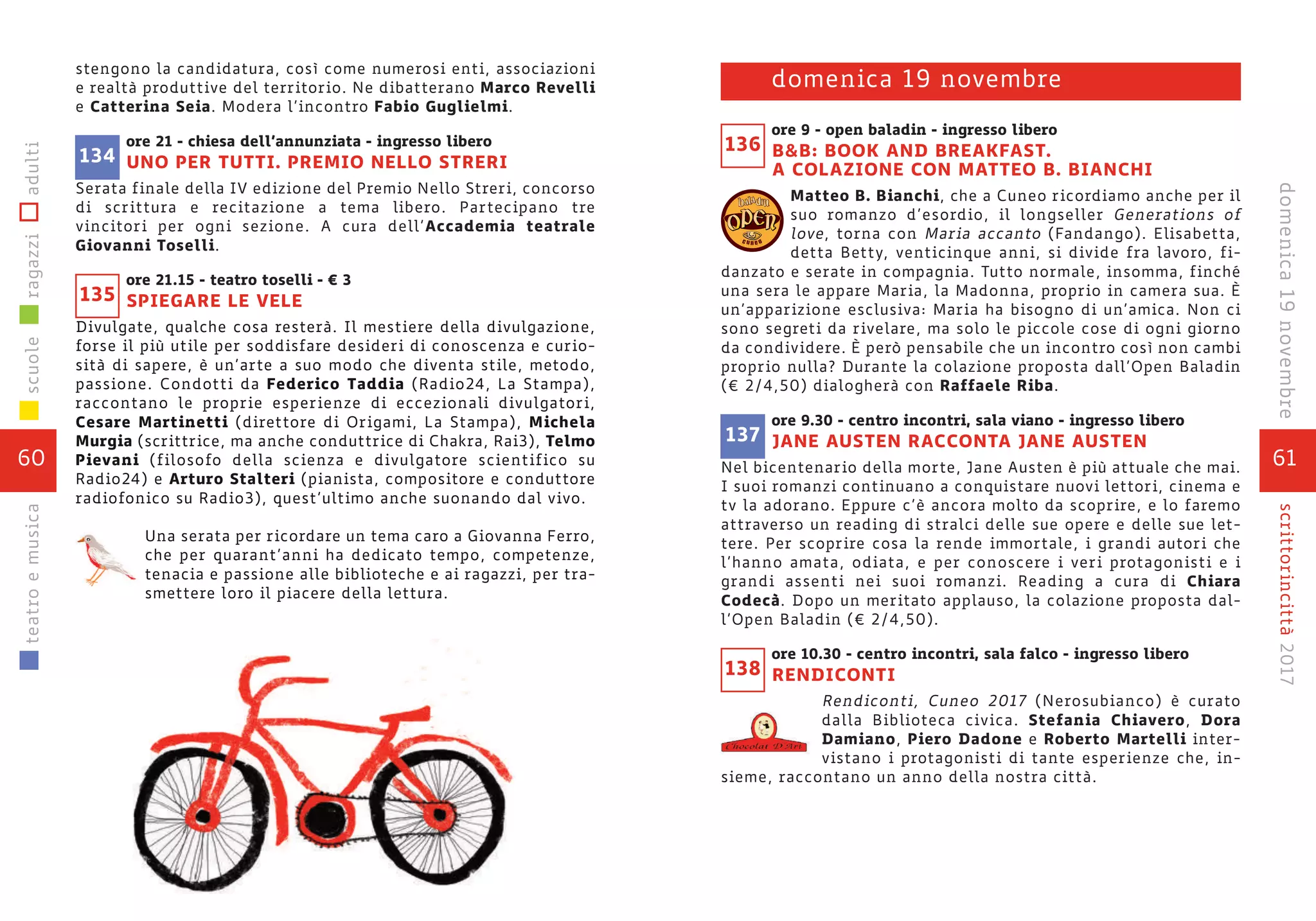 stengono la candidatura, così come numerosi enti, associazioni
e realtà produttive del territorio. Ne dibatterano Marco Revelli
e Catterina Seia. Modera l’incontro Fabio Guglielmi.
ore 21 - chiesa dell’annunziata - ingresso libero
UNO PER TUTTI. PREMIO NELLO STRERI
Serata finale della IV edizione del Premio Nello Streri, concorso
di scrittura e recitazione a tema libero. Partecipano tre
vincitori per ogni sezione. A cura dell’Accademia teatrale
Giovanni Toselli.
ore 21.15 - teatro toselli - € 3
SPIEGARE LE VELE
Divulgate, qualche cosa resterà. Il mestiere della divulgazione,
forse il più utile per soddisfare desideri di conoscenza e curio-
sità di sapere, è un’arte a suo modo che diventa stile, metodo,
passione. Condotti da Federico Taddia (Radio24, La Stampa),
raccontano le proprie esperienze di eccezionali divulgatori,
Cesare Martinetti (direttore di Origami, La Stampa), Michela
Murgia (scrittrice, ma anche conduttrice di Chakra, Rai3), Telmo
Pievani (filosofo della scienza e divulgatore scientifico su
Radio24) e Arturo Stalteri (pianista, compositore e conduttore
radiofonico su Radio3), quest’ultimo anche suonando dal vivo.
Una serata per ricordare un tema caro a Giovanna Ferro,
che per quarant’anni ha dedicato tempo, competenze,
tenacia e passione alle biblioteche e ai ragazzi, per tra-
smettere loro il piacere della lettura.
135
134
60
scuoleragazziadultiteatroemusica
61
scrittorincittà2017domenica19novembre
ore 9 - open baladin - ingresso libero
B&B: BOOK AND BREAKFAST.
A COLAZIONE CON MATTEO B. BIANCHI
Matteo B. Bianchi, che a Cuneo ricordiamo anche per il
suo romanzo d’esordio, il longseller Generations of
love, torna con Maria accanto (Fandango). Elisabetta,
detta Betty, venticinque anni, si divide fra lavoro, fi-
danzato e serate in compagnia. Tutto normale, insomma, finché
una sera le appare Maria, la Madonna, proprio in camera sua. È
un’apparizione esclusiva: Maria ha bisogno di un’amica. Non ci
sono segreti da rivelare, ma solo le piccole cose di ogni giorno
da condividere. È però pensabile che un incontro così non cambi
proprio nulla? Durante la colazione proposta dall’Open Baladin
(€ 2/4,50) dialogherà con Raffaele Riba.
ore 9.30 - centro incontri, sala viano - ingresso libero
JANE AUSTEN RACCONTA JANE AUSTEN
Nel bicentenario della morte, Jane Austen è più attuale che mai.
I suoi romanzi continuano a conquistare nuovi lettori, cinema e
tv la adorano. Eppure c’è ancora molto da scoprire, e lo faremo
attraverso un reading di stralci delle sue opere e delle sue let-
tere. Per scoprire cosa la rende immortale, i grandi autori che
l’hanno amata, odiata, e per conoscere i veri protagonisti e i
grandi assenti nei suoi romanzi. Reading a cura di Chiara
Codecà. Dopo un meritato applauso, la colazione proposta dal-
l’Open Baladin (€ 2/4,50).
ore 10.30 - centro incontri, sala falco - ingresso libero
RENDICONTI
Rendiconti, Cuneo 2017 (Nerosubianco) è curato
dalla Biblioteca civica. Stefania Chiavero, Dora
Damiano, Piero Dadone e Roberto Martelli inter-
vistano i protagonisti di tante esperienze che, in-
sieme, raccontano un anno della nostra città.
c u n e o
domenica 19 novembre
136
138
137
 