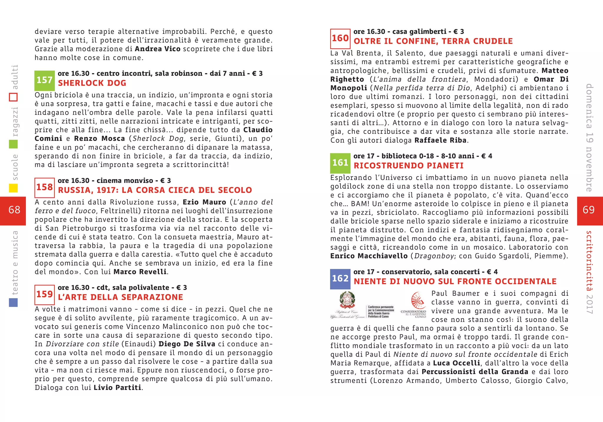 deviare verso terapie alternative improbabili. Perché, e questo
vale per tutti, il potere dell’irrazionalità è veramente grande.
Grazie alla moderazione di Andrea Vico scoprirete che i due libri
hanno molte cose in comune.
ore 16.30 - centro incontri, sala robinson - dai 7 anni - € 3
SHERLOCK DOG
Ogni briciola è una traccia, un indizio, un’impronta e ogni storia
è una sorpresa, tra gatti e faine, macachi e tassi e due autori che
indagano nell’ombra delle parole. Vale la pena infilarsi quatti
quatti, zitti zitti, nelle narrazioni intricate e intriganti, per sco-
prire che alla fine... La fine chissà... dipende tutto da Claudio
Comini e Renzo Mosca (Sherlock Dog, serie, Giunti), un po’
faine e un po’ macachi, che cercheranno di dipanare la matassa,
sperando di non finire in briciole, a far da traccia, da indizio,
ma di lasciare un’impronta segreta a scrittorincittà!
ore 16.30 - cinema monviso - € 3
RUSSIA, 1917: LA CORSA CIECA DEL SECOLO
A cento anni dalla Rivoluzione russa, Ezio Mauro (L’anno del
ferro e del fuoco, Feltrinelli) ritorna nei luoghi dell’insurrezione
popolare che ha invertito la direzione della storia. E la scoperta
di San Pietroburgo si trasforma via via nel racconto delle vi-
cende di cui è stata teatro. Con la consueta maestria, Mauro at-
traversa la rabbia, la paura e la tragedia di una popolazione
stremata dalla guerra e dalla carestia. «Tutto quel che è accaduto
dopo comincia qui. Anche se sembrava un inizio, ed era la fine
del mondo». Con lui Marco Revelli.
ore 16.30 - cdt, sala polivalente - € 3
L’ARTE DELLA SEPARAZIONE
A volte i matrimoni vanno - come si dice - in pezzi. Quel che ne
segue è di solito avvilente, più raramente tragicomico. A un av-
vocato sui generis come Vincenzo Malinconico non può che toc-
care in sorte una causa di separazione di questo secondo tipo.
In Divorziare con stile (Einaudi) Diego De Silva ci conduce an-
cora una volta nel modo di pensare il mondo di un personaggio
che è sempre a un passo dal risolvere le cose - a partire dalla sua
vita - ma non ci riesce mai. Eppure non riuscendoci, o forse pro-
prio per questo, comprende sempre qualcosa di più sull’umano.
Dialoga con lui Livio Partiti.
157
158
159
68
scuoleragazziadultiteatroemusica
69
scrittorincittà2017domenica19novembre
ore 16.30 - casa galimberti - € 3
OLTRE IL CONFINE, TERRA CRUDELE
La Val Brenta, il Salento, due paesaggi naturali e umani diver-
sissimi, ma entrambi estremi per caratteristiche geografiche e
antropologiche, bellissimi e crudeli, privi di sfumature. Matteo
Righetto (L’anima della frontiera, Mondadori) e Omar Di
Monopoli (Nella perfida terra di Dio, Adelphi) ci ambientano i
loro due ultimi romanzi. I loro personaggi, non dei cittadini
esemplari, spesso si muovono al limite della legalità, non di rado
ricadendovi oltre (e proprio per questo ci sembrano più interes-
santi di altri…). Attorno e in dialogo con loro la natura selvag-
gia, che contribuisce a dar vita e sostanza alle storie narrate.
Con gli autori dialoga Raffaele Riba.
ore 17 - biblioteca 0-18 - 8-10 anni - € 4
RICOSTRUENDO PIANETI
Esplorando l’Universo ci imbattiamo in un nuovo pianeta nella
goldilock zone di una stella non troppo distante. Lo osserviamo
e ci accorgiamo che il pianeta è popolato, c’è vita. Quand’ecco
che… BAM! Un’enorme asteroide lo colpisce in pieno e il pianeta
va in pezzi, sbriciolato. Raccogliamo più informazioni possibili
dalle briciole sparse nello spazio siderale e iniziamo a ricostruire
il pianeta distrutto. Con indizi e fantasia ridisegniamo coral-
mente l’immagine del mondo che era, abitanti, fauna, flora, pae-
saggi e città, ricreandolo come in un mosaico. Laboratorio con
Enrico Macchiavello (Dragonboy; con Guido Sgardoli, Piemme).
ore 17 - conservatorio, sala concerti - € 4
NIENTE DI NUOVO SUL FRONTE OCCIDENTALE
Paul Baumer e i suoi compagni di
classe vanno in guerra, convinti di
vivere una grande avventura. Ma le
cose non stanno così: il suono della
guerra è di quelli che fanno paura solo a sentirli da lontano. Se
ne accorge presto Paul, ma ormai è troppo tardi. Il grande con-
flitto mondiale trasformato in un racconto a più voci: da un lato
quella di Paul di Niente di nuovo sul fronte occidentale di Erich
Maria Remarque, affidata a Luca Occelli, dall’altro la voce della
guerra, trasformata dai Percussionisti della Granda e dai loro
strumenti (Lorenzo Armando, Umberto Calosso, Giorgio Calvo,
160
161
162
 