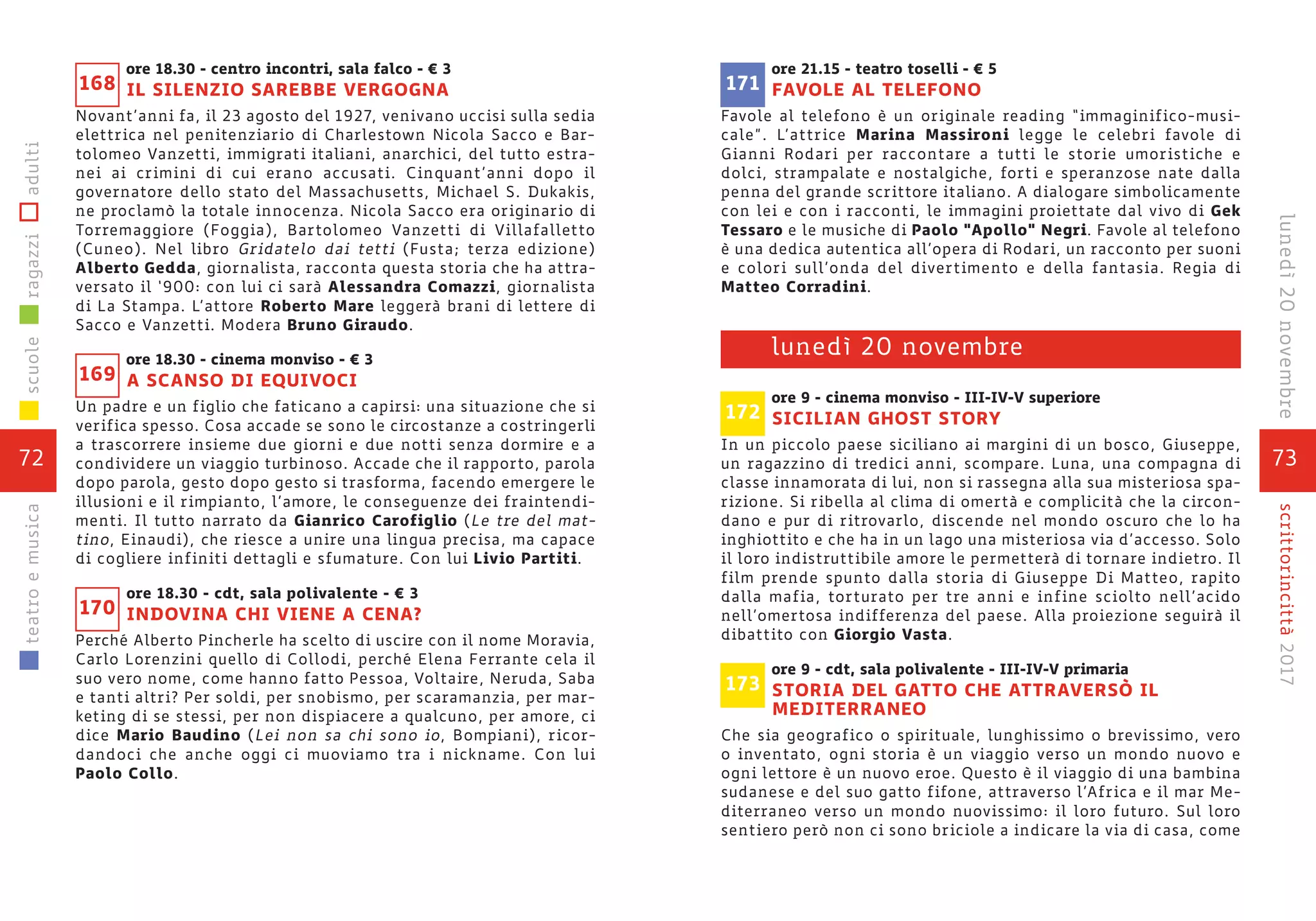 73
scrittorincittà2017lunedì20novembre
ore 21.15 - teatro toselli - € 5
FAVOLE AL TELEFONO
Favole al telefono è un originale reading “immaginifico-musi-
cale”. L’attrice Marina Massironi legge le celebri favole di
Gianni Rodari per raccontare a tutti le storie umoristiche e
dolci, strampalate e nostalgiche, forti e speranzose nate dalla
penna del grande scrittore italiano. A dialogare simbolicamente
con lei e con i racconti, le immagini proiettate dal vivo di Gek
Tessaro e le musiche di Paolo “Apollo” Negri. Favole al telefono
è una dedica autentica all’opera di Rodari, un racconto per suoni
e colori sull’onda del divertimento e della fantasia. Regia di
Matteo Corradini.
ore 9 - cinema monviso - III-IV-V superiore
SICILIAN GHOST STORY
In un piccolo paese siciliano ai margini di un bosco, Giuseppe,
un ragazzino di tredici anni, scompare. Luna, una compagna di
classe innamorata di lui, non si rassegna alla sua misteriosa spa-
rizione. Si ribella al clima di omertà e complicità che la circon-
dano e pur di ritrovarlo, discende nel mondo oscuro che lo ha
inghiottito e che ha in un lago una misteriosa via d’accesso. Solo
il loro indistruttibile amore le permetterà di tornare indietro. Il
film prende spunto dalla storia di Giuseppe Di Matteo, rapito
dalla mafia, torturato per tre anni e infine sciolto nell’acido
nell’omertosa indifferenza del paese. Alla proiezione seguirà il
dibattito con Giorgio Vasta.
ore 9 - cdt, sala polivalente - III-IV-V primaria
STORIA DEL GATTO CHE ATTRAVERSÒ IL
MEDITERRANEO
Che sia geografico o spirituale, lunghissimo o brevissimo, vero
o inventato, ogni storia è un viaggio verso un mondo nuovo e
ogni lettore è un nuovo eroe. Questo è il viaggio di una bambina
sudanese e del suo gatto fifone, attraverso l’Africa e il mar Me-
diterraneo verso un mondo nuovissimo: il loro futuro. Sul loro
sentiero però non ci sono briciole a indicare la via di casa, come
lunedì 20 novembre
172
173
171
ore 18.30 - centro incontri, sala falco - € 3
IL SILENZIO SAREBBE VERGOGNA
Novant’anni fa, il 23 agosto del 1927, venivano uccisi sulla sedia
elettrica nel penitenziario di Charlestown Nicola Sacco e Bar-
tolomeo Vanzetti, immigrati italiani, anarchici, del tutto estra-
nei ai crimini di cui erano accusati. Cinquant’anni dopo il
governatore dello stato del Massachusetts, Michael S. Dukakis,
ne proclamò la totale innocenza. Nicola Sacco era originario di
Torremaggiore (Foggia), Bartolomeo Vanzetti di Villafalletto
(Cuneo). Nel libro Gridatelo dai tetti (Fusta; terza edizione)
Alberto Gedda, giornalista, racconta questa storia che ha attra-
versato il ‘900: con lui ci sarà Alessandra Comazzi, giornalista
di La Stampa. L’attore Roberto Mare leggerà brani di lettere di
Sacco e Vanzetti. Modera Bruno Giraudo.
ore 18.30 - cinema monviso - € 3
A SCANSO DI EQUIVOCI
Un padre e un figlio che faticano a capirsi: una situazione che si
verifica spesso. Cosa accade se sono le circostanze a costringerli
a trascorrere insieme due giorni e due notti senza dormire e a
condividere un viaggio turbinoso. Accade che il rapporto, parola
dopo parola, gesto dopo gesto si trasforma, facendo emergere le
illusioni e il rimpianto, l’amore, le conseguenze dei fraintendi-
menti. Il tutto narrato da Gianrico Carofiglio (Le tre del mat-
tino, Einaudi), che riesce a unire una lingua precisa, ma capace
di cogliere infiniti dettagli e sfumature. Con lui Livio Partiti.
ore 18.30 - cdt, sala polivalente - € 3
INDOVINA CHI VIENE A CENA?
Perché Alberto Pincherle ha scelto di uscire con il nome Moravia,
Carlo Lorenzini quello di Collodi, perché Elena Ferrante cela il
suo vero nome, come hanno fatto Pessoa, Voltaire, Neruda, Saba
e tanti altri? Per soldi, per snobismo, per scaramanzia, per mar-
keting di se stessi, per non dispiacere a qualcuno, per amore, ci
dice Mario Baudino (Lei non sa chi sono io, Bompiani), ricor-
dandoci che anche oggi ci muoviamo tra i nickname. Con lui
Paolo Collo.
169
170
168
72
scuoleragazziadultiteatroemusica
 