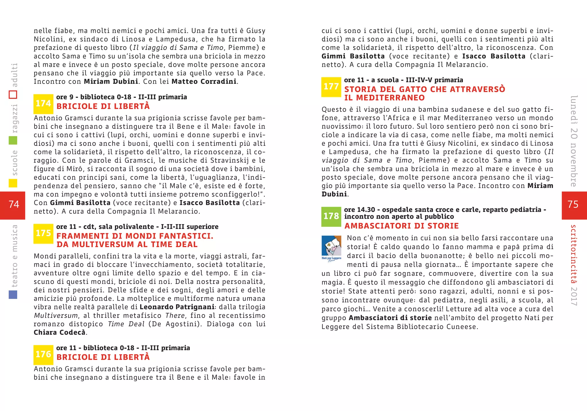 75
scrittorincittà2017lunedì20novembre
cui ci sono i cattivi (lupi, orchi, uomini e donne superbi e invi-
diosi) ma ci sono anche i buoni, quelli con i sentimenti più alti
come la solidarietà, il rispetto dell’altro, la riconoscenza. Con
Gimmi Basilotta (voce recitante) e Isacco Basilotta (clari-
netto). A cura della Compagnia Il Melarancio.
ore 11 - a scuola - III-IV-V primaria
STORIA DEL GATTO CHE ATTRAVERSÒ
IL MEDITERRANEO
Questo è il viaggio di una bambina sudanese e del suo gatto fi-
fone, attraverso l’Africa e il mar Mediterraneo verso un mondo
nuovissimo: il loro futuro. Sul loro sentiero però non ci sono bri-
ciole a indicare la via di casa, come nelle fiabe, ma molti nemici
e pochi amici. Una fra tutti è Giusy Nicolini, ex sindaco di Linosa
e Lampedusa, che ha firmato la prefazione di questo libro (Il
viaggio di Sama e Timo, Piemme) e accolto Sama e Timo su
un’isola che sembra una briciola in mezzo al mare e invece è un
posto speciale, dove molte persone ancora pensano che il viag-
gio più importante sia quello verso la Pace. Incontro con Miriam
Dubini.
ore 14.30 - ospedale santa croce e carle, reparto pediatria -
incontro non aperto al pubblico
AMBASCIATORI DI STORIE
Non c’è momento in cui non sia bello farsi raccontare una
storia! È caldo quando lo fanno mamma e papà prima di
darci il bacio della buonanotte; è bello nei piccoli mo-
menti di pausa nella giornata… È importante sapere che
un libro ci può far sognare, commuovere, divertire con la sua
magia. È questo il messaggio che diffondono gli ambasciatori di
storie! State attenti però: sono ragazzi, adulti, nonni e si pos-
sono incontrare ovunque: dal pediatra, negli asili, a scuola, al
parco giochi… Venite a conoscerli! Letture ad alta voce a cura del
gruppo Ambasciatori di storie nell’ambito del progetto Nati per
Leggere del Sistema Bibliotecario Cuneese.
178
177
nelle fiabe, ma molti nemici e pochi amici. Una fra tutti è Giusy
Nicolini, ex sindaco di Linosa e Lampedusa, che ha firmato la
prefazione di questo libro (Il viaggio di Sama e Timo, Piemme) e
accolto Sama e Timo su un’isola che sembra una briciola in mezzo
al mare e invece è un posto speciale, dove molte persone ancora
pensano che il viaggio più importante sia quello verso la Pace.
Incontro con Miriam Dubini. Con lei Matteo Corradini.
ore 9 - biblioteca 0-18 - II-III primaria
BRICIOLE DI LIBERTÀ
Antonio Gramsci durante la sua prigionia scrisse favole per bam-
bini che insegnano a distinguere tra il Bene e il Male: favole in
cui ci sono i cattivi (lupi, orchi, uomini e donne superbi e invi-
diosi) ma ci sono anche i buoni, quelli con i sentimenti più alti
come la solidarietà, il rispetto dell’altro, la riconoscenza, il co-
raggio. Con le parole di Gramsci, le musiche di Stravinskij e le
figure di Miró, si racconta il sogno di una società dove i bambini,
educati con principi sani, come la libertà, l’uguaglianza, l’indi-
pendenza del pensiero, sanno che “il Male c’è, esiste ed è forte,
ma con impegno e volontà tutti insieme potremo sconfiggerlo!”.
Con Gimmi Basilotta (voce recitante) e Isacco Basilotta (clari-
netto). A cura della Compagnia Il Melarancio.
ore 11 - cdt, sala polivalente - I-II-III superiore
FRAMMENTI DI MONDI FANTASTICI.
DA MULTIVERSUM AL TIME DEAL
Mondi paralleli, confini tra la vita e la morte, viaggi astrali, far-
maci in grado di bloccare l’invecchiamento, società totalitarie,
avventure oltre ogni limite dello spazio e del tempo. E in cia-
scuno di questi mondi, briciole di noi. Della nostra personalità,
dei nostri pensieri. Delle sfide e dei sogni, degli amori e delle
amicizie più profonde. La molteplice e multiforme natura umana
vibra nelle realtà parallele di Leonardo Patrignani: dalla trilogia
Multiversum, al thriller metafisico There, fino al recentissimo
romanzo distopico Time Deal (De Agostini). Dialoga con lui
Chiara Codecà.
ore 11 - biblioteca 0-18 - II-III primaria
BRICIOLE DI LIBERTÀ
Antonio Gramsci durante la sua prigionia scrisse favole per bam-
bini che insegnano a distinguere tra il Bene e il Male: favole in
174
175
176
74
scuoleragazziadultiteatroemusica
 