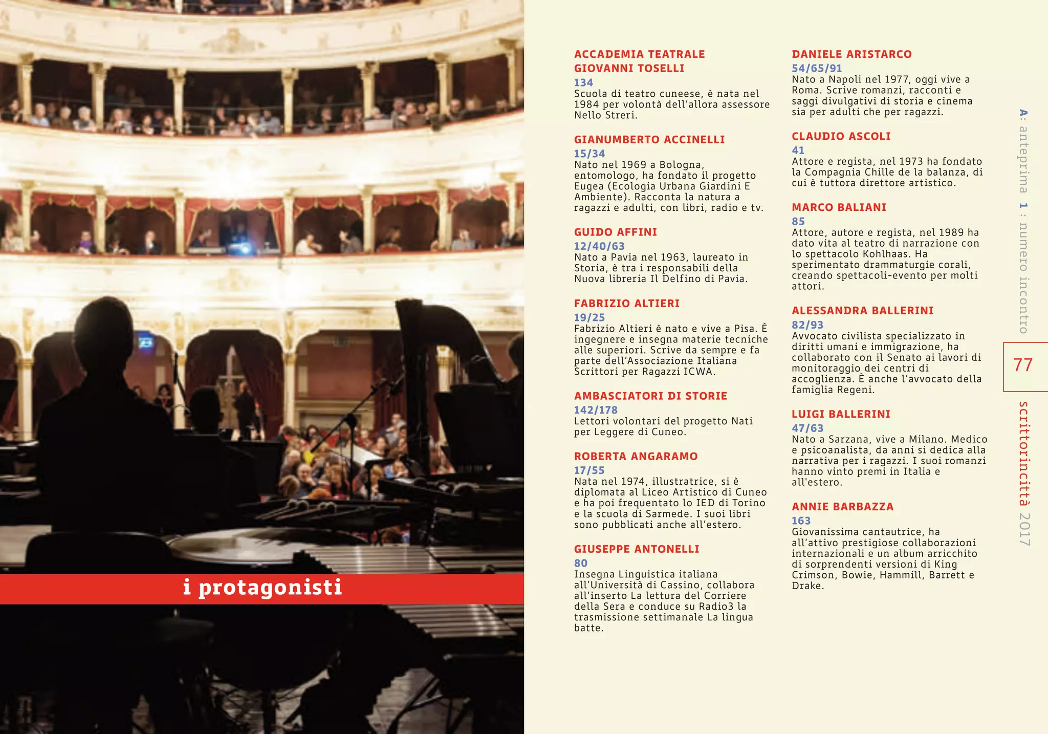 77
scrittorincittà2017
ACCADEMIA TEATRALE
GIOVANNI TOSELLI
134
Scuola di teatro cuneese, è nata nel
1984 per volontà dell’allora assessore
Nello Streri.
GIANUMBERTO ACCINELLI
15/34
Nato nel 1969 a Bologna,
entomologo, ha fondato il progetto
Eugea (Ecologia Urbana Giardini E
Ambiente). Racconta la natura a
ragazzi e adulti, con libri, radio e tv.
GUIDO AFFINI
12/40/63
Nato a Pavia nel 1963, laureato in
Storia, è tra i responsabili della
Nuova libreria Il Delfino di Pavia.
FABRIZIO ALTIERI
19/25
Fabrizio Altieri è nato e vive a Pisa. È
ingegnere e insegna materie tecniche
alle superiori. Scrive da sempre e fa
parte dell’Associazione Italiana
Scrittori per Ragazzi ICWA.
AMBASCIATORI DI STORIE
142/178
Lettori volontari del progetto Nati
per Leggere di Cuneo.
ROBERTA ANGARAMO
17/55
Nata nel 1974, illustratrice, si è
diplomata al Liceo Artistico di Cuneo
e ha poi frequentato lo IED di Torino
e la scuola di Sarmede. I suoi libri
sono pubblicati anche all’estero.
GIUSEPPE ANTONELLI
80
Insegna Linguistica italiana
all’Università di Cassino, collabora
all’inserto La lettura del Corriere
della Sera e conduce su Radio3 la
trasmissione settimanale La lingua
batte.
DANIELE ARISTARCO
54/65/91
Nato a Napoli nel 1977, oggi vive a
Roma. Scrive romanzi, racconti e
saggi divulgativi di storia e cinema
sia per adulti che per ragazzi.
CLAUDIO ASCOLI
41
Attore e regista, nel 1973 ha fondato
la Compagnia Chille de la balanza, di
cui è tuttora direttore artistico.
MARCO BALIANI
85
Attore, autore e regista, nel 1989 ha
dato vita al teatro di narrazione con
lo spettacolo Kohlhaas. Ha
sperimentato drammaturgie corali,
creando spettacoli-evento per molti
attori.
ALESSANDRA BALLERINI
82/93
Avvocato civilista specializzato in
diritti umani e immigrazione, ha
collaborato con il Senato ai lavori di
monitoraggio dei centri di
accoglienza. È anche l’avvocato della
famiglia Regeni.
LUIGI BALLERINI
47/63
Nato a Sarzana, vive a Milano. Medico
e psicoanalista, da anni si dedica alla
narrativa per i ragazzi. I suoi romanzi
hanno vinto premi in Italia e
all'estero.
ANNIE BARBAZZA
163
Giovanissima cantautrice, ha
all’attivo prestigiose collaborazioni
internazionali e un album arricchito
di sorprendenti versioni di King
Crimson, Bowie, Hammill, Barrett e
Drake.
A:anteprima1:numeroincontro
i protagonisti
 