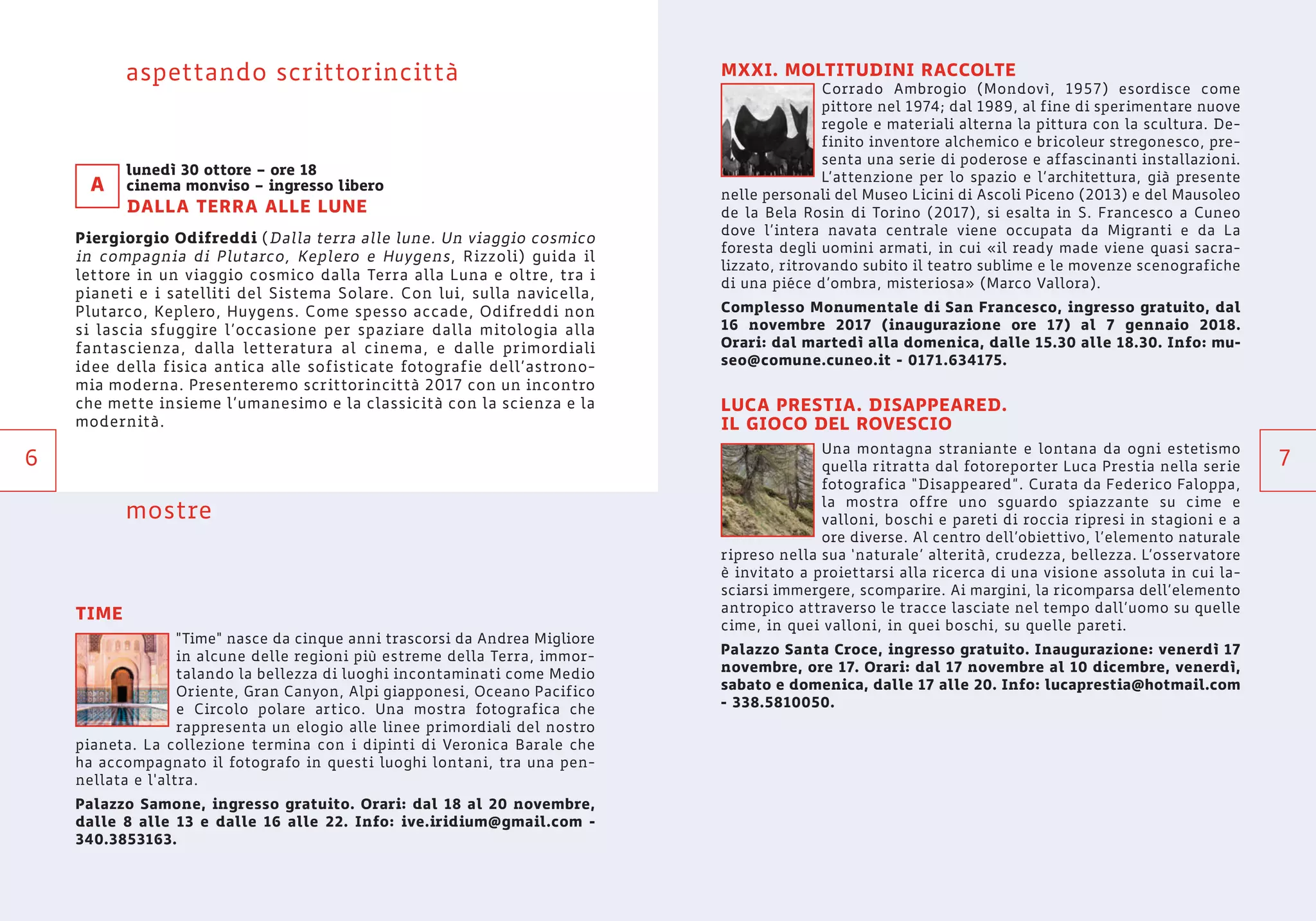 7
MXXI. MOLTITUDINI RACCOLTE
Corrado Ambrogio (Mondovì, 1957) esordisce come
pittore nel 1974; dal 1989, al fine di sperimentare nuove
regole e materiali alterna la pittura con la scultura. De-
finito inventore alchemico e bricoleur stregonesco, pre-
senta una serie di poderose e affascinanti installazioni.
L’attenzione per lo spazio e l’architettura, già presente
nelle personali del Museo Licini di Ascoli Piceno (2013) e del Mausoleo
de la Bela Rosin di Torino (2017), si esalta in S. Francesco a Cuneo
dove l’intera navata centrale viene occupata da Migranti e da La
foresta degli uomini armati, in cui «il ready made viene quasi sacra-
lizzato, ritrovando subito il teatro sublime e le movenze scenografiche
di una piéce d’ombra, misteriosa» (Marco Vallora).
Complesso Monumentale di San Francesco, ingresso gratuito, dal
16 novembre 2017 (inaugurazione ore 17) al 7 gennaio 2018.
Orari: dal martedì alla domenica, dalle 15.30 alle 18.30. Info: mu-
seo@comune.cuneo.it - 0171.634175.
LUCA PRESTIA. DISAPPEARED.
IL GIOCO DEL ROVESCIO
Una montagna straniante e lontana da ogni estetismo
quella ritratta dal fotoreporter Luca Prestia nella serie
fotografica “Disappeared”. Curata da Federico Faloppa,
la mostra offre uno sguardo spiazzante su cime e
valloni, boschi e pareti di roccia ripresi in stagioni e a
ore diverse. Al centro dell’obiettivo, l’elemento naturale
ripreso nella sua ‘naturale’ alterità, crudezza, bellezza. L’osservatore
è invitato a proiettarsi alla ricerca di una visione assoluta in cui la-
sciarsi immergere, scomparire. Ai margini, la ricomparsa dell’elemento
antropico attraverso le tracce lasciate nel tempo dall’uomo su quelle
cime, in quei valloni, in quei boschi, su quelle pareti.
Palazzo Santa Croce, ingresso gratuito. Inaugurazione: venerdì 17
novembre, ore 17. Orari: dal 17 novembre al 10 dicembre, venerdì,
sabato e domenica, dalle 17 alle 20. Info: lucaprestia@hotmail.com
- 338.5810050.
aspettando scrittorincittà
lunedì 30 ottore – ore 18
cinema monviso – ingresso libero
DALLA TERRA ALLE LUNE
Piergiorgio Odifreddi (Dalla terra alle lune. Un viaggio cosmico
in compagnia di Plutarco, Keplero e Huygens, Rizzoli) guida il
lettore in un viaggio cosmico dalla Terra alla Luna e oltre, tra i
pianeti e i satelliti del Sistema Solare. Con lui, sulla navicella,
Plutarco, Keplero, Huygens. Come spesso accade, Odifreddi non
si lascia sfuggire l’occasione per spaziare dalla mitologia alla
fantascienza, dalla letteratura al cinema, e dalle primordiali
idee della fisica antica alle sofisticate fotografie dell’astrono-
mia moderna. Presenteremo scrittorincittà 2017 con un incontro
che mette insieme l’umanesimo e la classicità con la scienza e la
modernità.
mostre
TIME
"Time" nasce da cinque anni trascorsi da Andrea Migliore
in alcune delle regioni più estreme della Terra, immor-
talando la bellezza di luoghi incontaminati come Medio
Oriente, Gran Canyon, Alpi giapponesi, Oceano Pacifico
e Circolo polare artico. Una mostra fotografica che
rappresenta un elogio alle linee primordiali del nostro
pianeta. La collezione termina con i dipinti di Veronica Barale che
ha accompagnato il fotografo in questi luoghi lontani, tra una pen-
nellata e l'altra.
Palazzo Samone, ingresso gratuito. Orari: dal 18 al 20 novembre,
dalle 8 alle 13 e dalle 16 alle 22. Info: ive.iridium@gmail.com -
340.3853163.
A
6
 