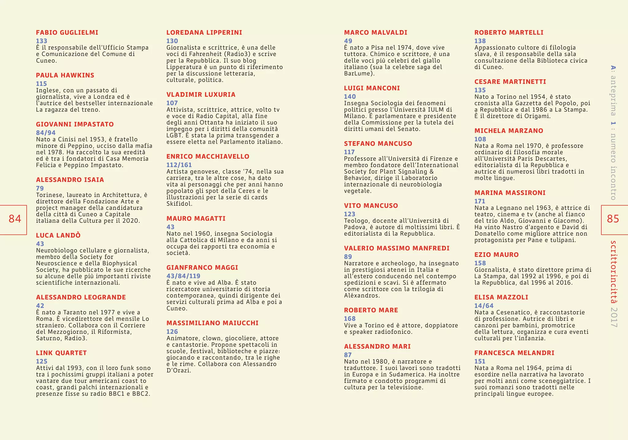 85
scrittorincittà2017
MARCO MALVALDI
49
È nato a Pisa nel 1974, dove vive
tuttora. Chimico e scrittore, è una
delle voci più celebri del giallo
italiano (sua la celebre saga del
BarLume).
LUIGI MANCONI
140
Insegna Sociologia dei fenomeni
politici presso l’Università IULM di
Milano. È parlamentare e presidente
della Commissione per la tutela dei
diritti umani del Senato.
STEFANO MANCUSO
117
Professore all’Università di Firenze e
membro fondatore dell’International
Society for Plant Signaling &
Behavior, dirige il Laboratorio
internazionale di neurobiologia
vegetale.
VITO MANCUSO
123
Teologo, docente all’Università di
Padova, è autore di moltissimi libri. È
editorialista di la Repubblica.
VALERIO MASSIMO MANFREDI
89
Narratore e archeologo, ha insegnato
in prestigiosi atenei in Italia e
all’estero conducendo nel contempo
spedizioni e scavi. Si è affermato
come scrittore con la trilogia di
Aléxandros.
ROBERTO MARE
168
Vive a Torino ed è attore, doppiatore
e speaker radiofonico.
ALESSANDRO MARI
87
Nato nel 1980, è narratore e
traduttore. I suoi lavori sono tradotti
in Europa e in Sudamerica. Ha inoltre
firmato e condotto programmi di
cultura per la televisione.
ROBERTO MARTELLI
138
Appassionato cultore di filologia
slava, è il responsabile della sala
consultazione della Biblioteca civica
di Cuneo.
CESARE MARTINETTI
135
Nato a Torino nel 1954, è stato
cronista alla Gazzetta del Popolo, poi
a Repubblica e dal 1986 a La Stampa.
È il direttore di Origami.
MICHELA MARZANO
108
Nata a Roma nel 1970, è professore
ordinario di filosofia morale
all'Università Paris Descartes,
editorialista di la Repubblica e
autrice di numerosi libri tradotti in
molte lingue.
MARINA MASSIRONI
171
Nata a Legnano nel 1963, è attrice di
teatro, cinema e tv (anche al fianco
del trio Aldo, Giovanni e Giacomo).
Ha vinto Nastro d'argento e David di
Donatello come migliore attrice non
protagonista per Pane e tulipani.
EZIO MAURO
158
Giornalista, è stato direttore prima di
La Stampa, dal 1992 al 1996, e poi di
la Repubblica, dal 1996 al 2016.
ELISA MAZZOLI
14/64
Nata a Cesenatico, è raccontastorie
di professione. Autrice di libri e
canzoni per bambini, promotrice
della lettura, organizza e cura eventi
culturali per l’infanzia.
FRANCESCA MELANDRI
151
Nata a Roma nel 1964, prima di
esordire nella narrativa ha lavorato
per molti anni come sceneggiatrice. I
suoi romanzi sono tradotti nelle
principali lingue europee.
FABIO GUGLIELMI
133
È il responsabile dell’Ufficio Stampa
e Comunicazione del Comune di
Cuneo.
PAULA HAWKINS
115
Inglese, con un passato di
giornalista, vive a Londra ed è
l'autrice del bestseller internazionale
La ragazza del treno.
GIOVANNI IMPASTATO
84/94
Nato a Cinisi nel 1953, è fratello
minore di Peppino, ucciso dalla mafia
nel 1978. Ha raccolto la sua eredità
ed è tra i fondatori di Casa Memoria
Felicia e Peppino Impastato.
ALESSANDRO ISAIA
79
Torinese, laureato in Architettura, è
direttore della Fondazione Arte e
project manager della candidatura
della città di Cuneo a Capitale
italiana della Cultura per il 2020.
LUCA LANDÒ
43
Neurobiologo cellulare e giornalista,
membro della Society for
Neuroscience e della Biophysical
Society, ha pubblicato le sue ricerche
su alcune delle più importanti riviste
scientifiche internazionali.
ALESSANDRO LEOGRANDE
42
È nato a Taranto nel 1977 e vive a
Roma. È vicedirettore del mensile Lo
straniero. Collabora con il Corriere
del Mezzogiorno, il Riformista,
Saturno, Radio3.
LINK QUARTET
125
Attivi dal 1993, con il loro funk sono
tra i pochissimi gruppi italiani a poter
vantare due tour americani coast to
coast, grandi palchi internazionali e
presenze fisse su radio BBC1 e BBC2.
LOREDANA LIPPERINI
130
Giornalista e scrittrice, è una delle
voci di Fahrenheit (Radio3) e scrive
per la Repubblica. Il suo blog
Lipperatura è un punto di riferimento
per la discussione letteraria,
culturale, politica.
VLADIMIR LUXURIA
107
Attivista, scrittrice, attrice, volto tv
e voce di Radio Capital, alla fine
degli anni Ottanta ha iniziato il suo
impegno per i diritti della comunità
LGBT. È stata la prima transgender a
essere eletta nel Parlamento italiano.
ENRICO MACCHIAVELLO
112/161
Artista genovese, classe ’74, nella sua
carriera, tra le altre cose, ha dato
vita ai personaggi che per anni hanno
popolato gli spot della Ceres e le
illustrazioni per la serie di cards
Skifidol.
MAURO MAGATTI
43
Nato nel 1960, insegna Sociologia
alla Cattolica di Milano e da anni si
occupa dei rapporti tra economia e
società.
GIANFRANCO MAGGI
43/84/119
È nato e vive ad Alba. È stato
ricercatore universitario di storia
contemporanea, quindi dirigente dei
servizi culturali prima ad Alba e poi a
Cuneo.
MASSIMILIANO MAIUCCHI
126
Animatore, clown, giocoliere, attore
e cantastorie. Propone spettacoli in
scuole, festival, biblioteche e piazze:
giocando e raccontando, tra le righe
e le rime. Collabora con Alessandro
D’Orazi.
84
A:anteprima1:numeroincontro
 