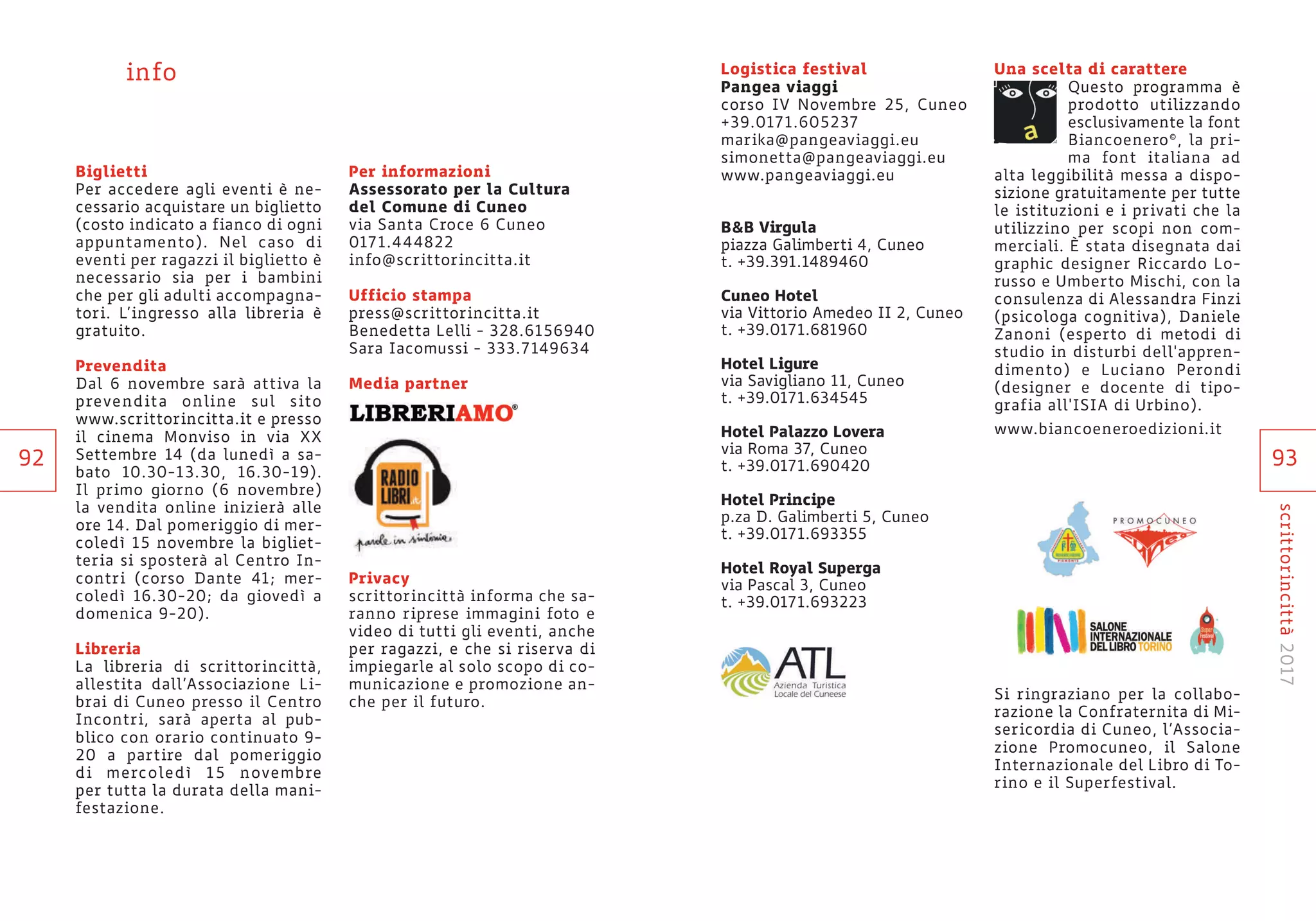 93
scrittorincittà2017
Logistica festival
Pangea viaggi
corso IV Novembre 25, Cuneo
+39.0171.605237
marika@pangeaviaggi.eu
simonetta@pangeaviaggi.eu
www.pangeaviaggi.eu
B&B Virgula
piazza Galimberti 4, Cuneo
t. +39.391.1489460
Cuneo Hotel
via Vittorio Amedeo II 2, Cuneo
t. +39.0171.681960
Hotel Ligure
via Savigliano 11, Cuneo
t. +39.0171.634545
Hotel Palazzo Lovera
via Roma 37, Cuneo
t. +39.0171.690420
Hotel Principe
p.za D. Galimberti 5, Cuneo
t. +39.0171.693355
Hotel Royal Superga
via Pascal 3, Cuneo
t. +39.0171.693223
Una scelta di carattere
Questo programma è
prodotto utilizzando
esclusivamente la font
Biancoenero©, la pri-
ma font italiana ad
alta leggibilità messa a dispo-
sizione gratuitamente per tutte
le istituzioni e i privati che la
utilizzino per scopi non com-
merciali. È stata disegnata dai
graphic designer Riccardo Lo-
russo e Umberto Mischi, con la
consulenza di Alessandra Finzi
(psicologa cognitiva), Daniele
Zanoni (esperto di metodi di
studio in disturbi dell'appren-
dimento) e Luciano Perondi
(designer e docente di tipo-
grafia all'ISIA di Urbino).
www.biancoeneroedizioni.it
Si ringraziano per la collabo-
razione la Confraternita di Mi-
sericordia di Cuneo, l’Associa-
zione Promocuneo, il Salone
Internazionale del Libro di To-
rino e il Superfestival.
Biglietti
Per accedere agli eventi è ne-
cessario acquistare un biglietto
(costo indicato a fianco di ogni
appuntamento). Nel caso di
eventi per ragazzi il biglietto è
necessario sia per i bambini
che per gli adulti accompagna-
tori. L’ingresso alla libreria è
gratuito.
Prevendita
Dal 6 novembre sarà attiva la
prevendita online sul sito
www.scrittorincitta.it e presso
il cinema Monviso in via XX
Settembre 14 (da lunedì a sa-
bato 10.30-13.30, 16.30-19).
Il primo giorno (6 novembre)
la vendita online inizierà alle
ore 14. Dal pomeriggio di mer-
coledì 15 novembre la bigliet-
teria si sposterà al Centro In-
contri (corso Dante 41; mer-
coledì 16.30-20; da giovedì a
domenica 9-20).
Libreria
La libreria di scrittorincittà,
allestita dall’Associazione Li-
brai di Cuneo presso il Centro
Incontri, sarà aperta al pub-
blico con orario continuato 9-
20 a partire dal pomeriggio
di mercoledì 15 novembre
per tutta la durata della mani-
festazione.
Per informazioni
Assessorato per la Cultura
del Comune di Cuneo
via Santa Croce 6 Cuneo
0171.444822
info@scrittorincitta.it
Ufficio stampa
press@scrittorincitta.it
Benedetta Lelli - 328.6156940
Sara Iacomussi - 333.7149634
Media partner
Privacy
scrittorincittà informa che sa-
ranno riprese immagini foto e
video di tutti gli eventi, anche
per ragazzi, e che si riserva di
impiegarle al solo scopo di co-
municazione e promozione an-
che per il futuro.
info
92
 
