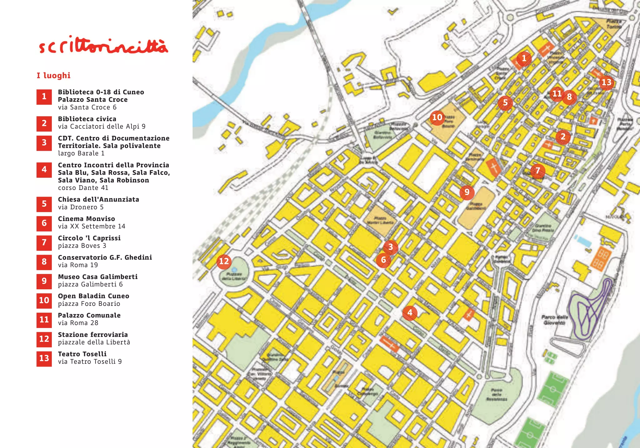 I luoghi
Biblioteca 0-18 di Cuneo
Palazzo Santa Croce
via Santa Croce 6
Biblioteca civica
via Cacciatori delle Alpi 9
CDT. Centro di Documentazione
Territoriale. Sala polivalente
largo Barale 1
Centro Incontri della Provincia
Sala Blu, Sala Rossa, Sala Falco,
Sala Viano, Sala Robinson
corso Dante 41
Chiesa dell'Annunziata
via Dronero 5
Cinema Monviso
via XX Settembre 14
Circolo ‘l Caprissi
piazza Boves 3
Conservatorio G.F. Ghedini
via Roma 19
Museo Casa Galimberti
piazza Galimberti 6
Open Baladin Cuneo
piazza Foro Boario
Palazzo Comunale
via Roma 28
Stazione ferroviaria
piazzale della Libertà
Teatro Toselli
via Teatro Toselli 9
1
2
3
4
5
6
7
8
9
10
11
12
13
7
4
10
13
2
1
3
6
5
11
9
8
12
 
