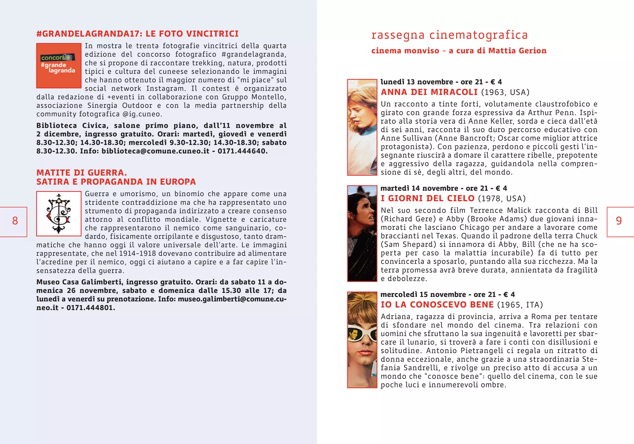 9
#GRANDELAGRANDA17: LE FOTO VINCITRICI
In mostra le trenta fotografie vincitrici della quarta
edizione del concorso fotografico #grandelagranda,
che si propone di raccontare trekking, natura, prodotti
tipici e cultura del cuneese selezionando le immagini
che hanno ottenuto il maggior numero di “mi piace” sul
social network Instagram. Il contest è organizzato
dalla redazione di +eventi in collaborazione con Gruppo Montello,
associazione Sinergia Outdoor e con la media partnership della
community fotografica @ig.cuneo.
Biblioteca Civica, salone primo piano, dall’11 novembre al
2 dicembre, ingresso gratuito. Orari: martedì, giovedì e venerdì
8.30-12.30; 14.30-18.30; mercoledì 9.30-12.30; 14.30-18.30; sabato
8.30-12.30. Info: biblioteca@comune.cuneo.it - 0171.444640.
MATITE DI GUERRA.
SATIRA E PROPAGANDA IN EUROPA
Guerra e umorismo, un binomio che appare come una
stridente contraddizione ma che ha rappresentato uno
strumento di propaganda indirizzato a creare consenso
attorno al conflitto mondiale. Vignette e caricature
che rappresentarono il nemico come sanguinario, co-
dardo, fisicamente orripilante e disgustoso, tanto dram-
matiche che hanno oggi il valore universale dell’arte. Le immagini
rappresentate, che nel 1914-1918 dovevano contribuire ad alimentare
l’acredine per il nemico, oggi ci aiutano a capire e a far capire l’in-
sensatezza della guerra.
Museo Casa Galimberti, ingresso gratuito. Orari: da sabato 11 a do-
menica 26 novembre, sabato e domenica dalle 15.30 alle 17; da
lunedì a venerdì su prenotazione. Info: museo.galimberti@comune.cu-
neo.it - 0171.444801.
8
rassegna cinematografica
cinema monviso - a cura di Mattia Gerion
lunedì 13 novembre - ore 21 - € 4
ANNA DEI MIRACOLI (1963, USA)
Un racconto a tinte forti, volutamente claustrofobico e
girato con grande forza espressiva da Arthur Penn. Ispi-
rato alla storia vera di Anne Keller, sorda e cieca dall’età
di sei anni, racconta il suo duro percorso educativo con
Anne Sullivan (Anne Bancroft; Oscar come miglior attrice
protagonista). Con pazienza, perdono e piccoli gesti l’in-
segnante riuscirà a domare il carattere ribelle, prepotente
e aggressivo della ragazza, guidandola nella compren-
sione di sé, degli altri, del mondo.
martedì 14 novembre - ore 21 - € 4
I GIORNI DEL CIELO (1978, USA)
Nel suo secondo film Terrence Malick racconta di Bill
(Richard Gere) e Abby (Brooke Adams) due giovani inna-
morati che lasciano Chicago per andare a lavorare come
braccianti nel Texas. Quando il padrone della terra Chuck
(Sam Shepard) si innamora di Abby, Bill (che ne ha sco-
perta per caso la malattia incurabile) fa di tutto per
convincerla a sposarlo, puntando alla sua ricchezza. Ma la
terra promessa avrà breve durata, annientata da fragilità
e debolezze.
mercoledì 15 novembre - ore 21 - € 4
IO LA CONOSCEVO BENE (1965, ITA)
Adriana, ragazza di provincia, arriva a Roma per tentare
di sfondare nel mondo del cinema. Tra relazioni con
uomini che sfruttano la sua ingenuità e lavoretti per sbar-
care il lunario, si troverà a fare i conti con disillusioni e
solitudine. Antonio Pietrangeli ci regala un ritratto di
donna eccezionale, anche grazie a una straordinaria Ste-
fania Sandrelli, e rivolge un preciso atto di accusa a un
mondo che “conosce bene”: quello del cinema, con le sue
poche luci e innumerevoli ombre.
 