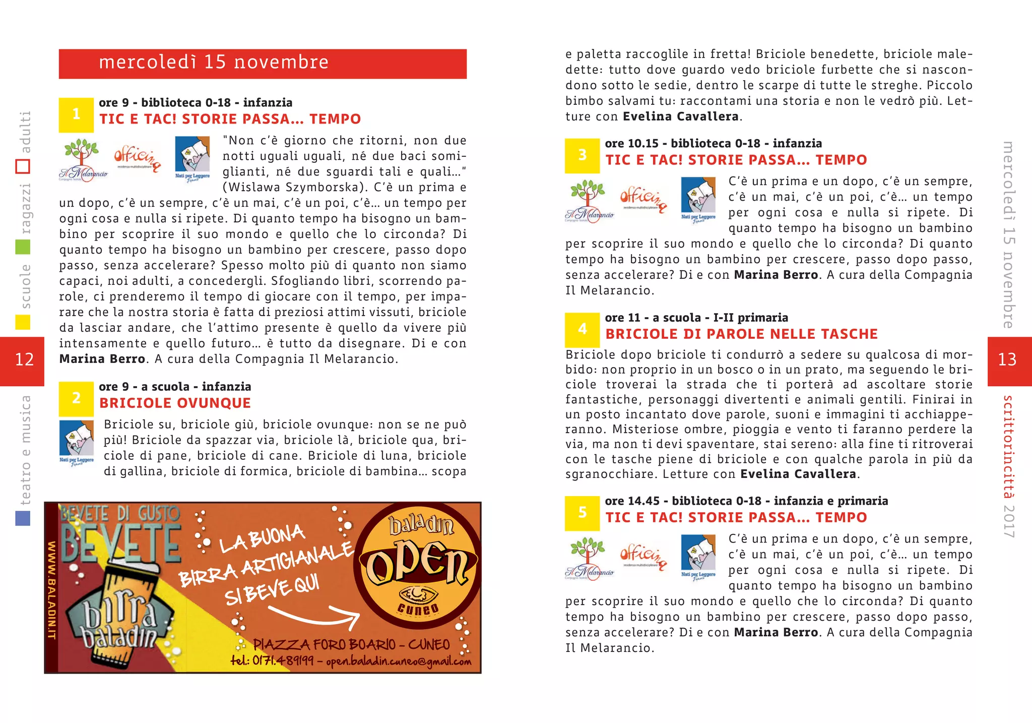 ore 9 - biblioteca 0-18 - infanzia
TIC E TAC! STORIE PASSA... TEMPO
“Non c’è giorno che ritorni, non due
notti uguali uguali, né due baci somi-
glianti, né due sguardi tali e quali…”
(Wislawa Szymborska). C’è un prima e
un dopo, c’è un sempre, c’è un mai, c’è un poi, c’è… un tempo per
ogni cosa e nulla si ripete. Di quanto tempo ha bisogno un bam-
bino per scoprire il suo mondo e quello che lo circonda? Di
quanto tempo ha bisogno un bambino per crescere, passo dopo
passo, senza accelerare? Spesso molto più di quanto non siamo
capaci, noi adulti, a concedergli. Sfogliando libri, scorrendo pa-
role, ci prenderemo il tempo di giocare con il tempo, per impa-
rare che la nostra storia è fatta di preziosi attimi vissuti, briciole
da lasciar andare, che l’attimo presente è quello da vivere più
intensamente e quello futuro… è tutto da disegnare. Di e con
Marina Berro. A cura della Compagnia Il Melarancio.
ore 9 - a scuola - infanzia
BRICIOLE OVUNQUE
Briciole su, briciole giù, briciole ovunque: non se ne può
più! Briciole da spazzar via, briciole là, briciole qua, bri-
ciole di pane, briciole di cane. Briciole di luna, briciole
di gallina, briciole di formica, briciole di bambina… scopa
mercoledì 15 novembre
1
2
12
scuoleragazziadultiteatroemusica
13
scrittorincittà2017mercoledì15novembre
e paletta raccoglile in fretta! Briciole benedette, briciole male-
dette: tutto dove guardo vedo briciole furbette che si nascon-
dono sotto le sedie, dentro le scarpe di tutte le streghe. Piccolo
bimbo salvami tu: raccontami una storia e non le vedrò più. Let-
ture con Evelina Cavallera.
ore 10.15 - biblioteca 0-18 - infanzia
TIC E TAC! STORIE PASSA... TEMPO
C’è un prima e un dopo, c’è un sempre,
c’è un mai, c’è un poi, c’è… un tempo
per ogni cosa e nulla si ripete. Di
quanto tempo ha bisogno un bambino
per scoprire il suo mondo e quello che lo circonda? Di quanto
tempo ha bisogno un bambino per crescere, passo dopo passo,
senza accelerare? Di e con Marina Berro. A cura della Compagnia
Il Melarancio.
ore 11 - a scuola - I-II primaria
BRICIOLE DI PAROLE NELLE TASCHE
Briciole dopo briciole ti condurrò a sedere su qualcosa di mor-
bido: non proprio in un bosco o in un prato, ma seguendo le bri-
ciole troverai la strada che ti porterà ad ascoltare storie
fantastiche, personaggi divertenti e animali gentili. Finirai in
un posto incantato dove parole, suoni e immagini ti acchiappe-
ranno. Misteriose ombre, pioggia e vento ti faranno perdere la
via, ma non ti devi spaventare, stai sereno: alla fine ti ritroverai
con le tasche piene di briciole e con qualche parola in più da
sgranocchiare. Letture con Evelina Cavallera.
ore 14.45 - biblioteca 0-18 - infanzia e primaria
TIC E TAC! STORIE PASSA... TEMPO
C’è un prima e un dopo, c’è un sempre,
c’è un mai, c’è un poi, c’è… un tempo
per ogni cosa e nulla si ripete. Di
quanto tempo ha bisogno un bambino
per scoprire il suo mondo e quello che lo circonda? Di quanto
tempo ha bisogno un bambino per crescere, passo dopo passo,
senza accelerare? Di e con Marina Berro. A cura della Compagnia
Il Melarancio.
5
4
3
 