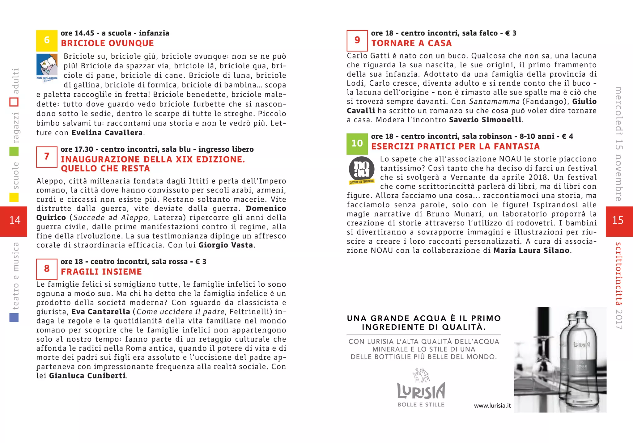 15
scrittorincittà2017mercoledì15novembre
ore 18 - centro incontri, sala falco - € 3
TORNARE A CASA
Carlo Gatti è nato con un buco. Qualcosa che non sa, una lacuna
che riguarda la sua nascita, le sue origini, il primo frammento
della sua infanzia. Adottato da una famiglia della provincia di
Lodi, Carlo cresce, diventa adulto e si rende conto che il buco -
la lacuna dell’origine - non è rimasto alle sue spalle ma è ciò che
si troverà sempre davanti. Con Santamamma (Fandango), Giulio
Cavalli ha scritto un romanzo su che cosa può voler dire tornare
a casa. Modera l’incontro Saverio Simonelli.
ore 18 - centro incontri, sala robinson - 8-10 anni - € 4
ESERCIZI PRATICI PER LA FANTASIA
Lo sapete che all’associazione NOAU le storie piacciono
tantissimo? Così tanto che ha deciso di farci un festival
che si svolgerà a Vernante da aprile 2018. Un festival
che come scrittorincittà parlerà di libri, ma di libri con
figure. Allora facciamo una cosa... raccontiamoci una storia, ma
facciamolo senza parole, solo con le figure! Ispirandosi alle
magie narrative di Bruno Munari, un laboratorio proporrà la
creazione di storie attraverso l’utilizzo di rodovetri. I bambini
si divertiranno a sovrapporre immagini e illustrazioni per riu-
scire a creare i loro racconti personalizzati. A cura di associa-
zione NOAU con la collaborazione di Maria Laura Silano.
10
9
14
scuoleragazziadultiteatroemusica
ore 14.45 - a scuola - infanzia
BRICIOLE OVUNQUE
Briciole su, briciole giù, briciole ovunque: non se ne può
più! Briciole da spazzar via, briciole là, briciole qua, bri-
ciole di pane, briciole di cane. Briciole di luna, briciole
di gallina, briciole di formica, briciole di bambina… scopa
e paletta raccoglile in fretta! Briciole benedette, briciole male-
dette: tutto dove guardo vedo briciole furbette che si nascon-
dono sotto le sedie, dentro le scarpe di tutte le streghe. Piccolo
bimbo salvami tu: raccontami una storia e non le vedrò più. Let-
ture con Evelina Cavallera.
ore 17.30 - centro incontri, sala blu - ingresso libero
INAUGURAZIONE DELLA XIX EDIZIONE.
QUELLO CHE RESTA
Aleppo, città millenaria fondata dagli Ittiti e perla dell’Impero
romano, la città dove hanno convissuto per secoli arabi, armeni,
curdi e circassi non esiste più. Restano soltanto macerie. Vite
distrutte dalla guerra, vite deviate dalla guerra. Domenico
Quirico (Succede ad Aleppo, Laterza) ripercorre gli anni della
guerra civile, dalle prime manifestazioni contro il regime, alla
fine della rivoluzione. La sua testimonianza dipinge un affresco
corale di straordinaria efficacia. Con lui Giorgio Vasta.
ore 18 - centro incontri, sala rossa - € 3
FRAGILI INSIEME
Le famiglie felici si somigliano tutte, le famiglie infelici lo sono
ognuna a modo suo. Ma chi ha detto che la famiglia infelice è un
prodotto della società moderna? Con sguardo da classicista e
giurista, Eva Cantarella (Come uccidere il padre, Feltrinelli) in-
daga le regole e la quotidianità della vita familiare nel mondo
romano per scoprire che le famiglie infelici non appartengono
solo al nostro tempo: fanno parte di un retaggio culturale che
affonda le radici nella Roma antica, quando il potere di vita e di
morte dei padri sui figli era assoluto e l’uccisione del padre ap-
parteneva con impressionante frequenza alla realtà sociale. Con
lei Gianluca Cuniberti.
8
7
6
CON LURISIA L’ALTA QUALITÀ DELL’ACQUA
MINERALE E LO STILE DI UNA
DELLE BOTTIGLIE PIÙ BELLE DEL MONDO.
UNA GRANDE ACQUA È IL PRIMO
INGREDIENTE DI QUALITÀ.
A QUALITTTA QUALIT’ALCON LURISIA L À DELL
MINERALE E LO STILE DI UNA
DELLE BOTTIGLIE PIÙ BELLE DEL MONDO.
UNA GRANDE ACQUA È IL PRIMO
INGREDIENTE DI QUALITÀ.
’ACQUADELL
MINERALE E LO STILE DI UNA
Ù BELLE DEL MONDO.
.lurisia.itwww
 