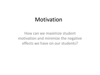 Motivation
How can we maximize student
motivation and minimize the negative
effects we have on our students?
 