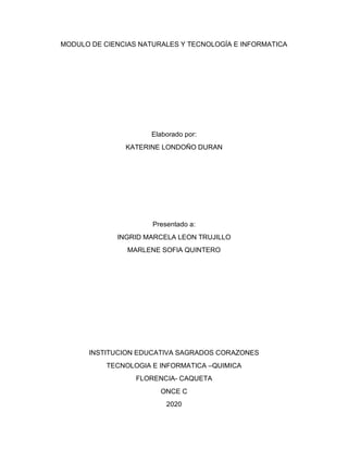 MODULO DE CIENCIAS NATURALES Y TECNOLOGÍA E INFORMATICA
Elaborado por:
KATERINE LONDOÑO DURAN
Presentado a:
INGRID MARCELA LEON TRUJILLO
MARLENE SOFIA QUINTERO
INSTITUCION EDUCATIVA SAGRADOS CORAZONES
TECNOLOGIA E INFORMATICA –QUIMICA
FLORENCIA- CAQUETA
ONCE C
2020
 