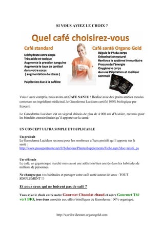 SI VOUS AVIEZ LE CHOIX ?




Vous l’avez compris, nous avons un CAFE SANTE ! Réalisé avec des grains arabica moulus
contenant un ingrédient médicinal, le Ganoderma Lucidum certifié 100% biologique par
Ecocert.

Le Ganoderma Lucidum est un végétal chinois de plus de 4 000 ans d’histoire, reconnu pour
les bienfaits extraordinaire qu’il apporte sur la santé.


UN CONCEPT ULTRA SIMPLE ET DUPLICABLE

Un produit
Le Ganoderma Lucidum reconnu pour les nombreux affects positifs qu’il apporte sur la
santé :
http://www.passeportsante.net/fr/Solutions/PlantesSupplements/Fiche.aspx?doc=reishi_ps


Un véhicule
Le café, un gigantesque marché mais aussi une addiction bien ancrée dans les habitudes de
millions de personnes.

Ne changez pas vos habitudes et partager votre café santé autour de vous : TOUT
SIMPLEMENT !!

Et pour ceux qui ne boivent pas de café ?

Vous avez le choix entre notre Gourmet Chocolat chaud et notre Gourmet Thé
vert BIO, tous deux associés aux effets bénéfiques du Ganoderma 100% organique.


                           http://worldwideteam.organogold.com
 