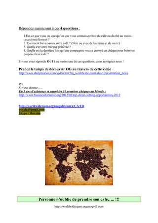 Répondez maintenant à ces 4 questions :

   1.Est-ce que vous ou quelqu’un que vous connaissez boit du café ou du thé au moins
   occasionnellement ?
   2. Comment buvez-vous votre café ? (Noir ou avec de la crème et du sucre) 
   3. Quelle est votre marque préférée ? 
   4. Quelle est la dernière fois qu’une compagnie vous a envoyé un chèque pour boire ou
   proposer leur café ?

Si vous avez répondu OUI à au moins une de ces questions, alors rejoignez nous !

Prenez le temps de découvrir OG au travers de cette vidéo
http://www.dailymotion.com/video/xnx5nj_worldwide-team-short-presentation_news


PS
Si vous doutez…..
En 3 ans d’existence et parmi les 10 premiers chèques au Monde :
http://www.businessforhome.org/2012/02/top-direct-selling-opportunities-2012


http://worldwideteam.organogold.com/r/CA/FR
ocyala@gmail.com
Skype : thevsim




               Personne n’oublie de prendre son café….. !!!
                           http://worldwideteam.organogold.com
 