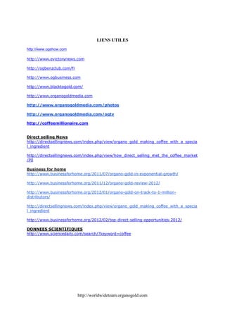 LIENS UTILES
http://www.ogshow.com

http://www.evictorynews.com

http://ogbenzclub.com/fr

http://www.ogbusiness.com

http://www.blacktogold.com/

http://www.organogoldmedia.com

http://www.organogoldmedia.com/photos

http://www.organogoldmedia.com/ogtv

http://coffeemillionaire.com


Direct selling News
http://directsellingnews.com/index.php/view/organo_gold_making_coffee_with_a_specia
l_ingredient

http://directsellingnews.com/index.php/view/how_direct_selling_met_the_coffee_market
/P0

Business for home
http://www.businessforhome.org/2011/07/organo-gold-in-exponential-growth/

http://www.businessforhome.org/2011/12/organo-gold-review-2012/

http://www.businessforhome.org/2012/01/organo-gold-on-track-to-1-million-
distributors/

http://directsellingnews.com/index.php/view/organo_gold_making_coffee_with_a_specia
l_ingredient

http://www.businessforhome.org/2012/02/top-direct-selling-opportunities-2012/

DONNEES SCIENTIFIQUES
http://www.sciencedaily.com/search/?keyword=coffee




                           http://worldwideteam.organogold.com
 