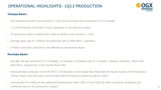 OPERATIONAL HIGHLIGHTS: 1Q13 PRODUCTION
7
Campos Basin:
 954 thousand barrels of oil produced in 1Q13 at an average daily production of 10.9 kboepd
 1.2 million barrels of oil sold in 1Q13, delivered in two different cargos
 3rd production well in Tubarão Azul Field on-stream since January 4, 2013
 Average daily cost of ~US$531 thousand per day in FPSO OSX-1 operation
 In March and April, production was affected by operational issues
Parnaíba Basin:
 Average net gas production of 3.2 kboepd, 5.5 kboepd, 6.8 kboepd and 12.1 kboepd in January, February, March and
April 2013, respectively, in the Gavião Real Field
 Achieved total production of 4.0 M m³/d (~25 kboepd) in the Gavião Real Field after the fourth turbine at the Parnaíba I
Thermo Power Plant has been synchronized with the National System on April 5, 2013
 Commenced the drilling of two additional development wells: GVR-17 and GVR-18, which should be completed and
connected soon to the production clusters
 