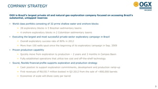 COMPANY STRATEGY

OGX is Brazil’s largest private oil and natural gas exploration company focused on accessing Brazil’s
substantial, untapped reserves

•   World class portfolio consisting of 32 prime shallow water and onshore blocks
         28 exploratory blocks in 5 Brazilian sedimentary basins
         4 onshore exploratory blocks in 2 Colombian sedimentary basins
•   Executing the largest and most successful private sector exploratory campaign in Brazil
         Overall exploratory success rate of 80% in 2012
         More than 100 wells spud since the beginning of its exploratory campaign in Sep. 2009
•   Proven production capability
         Quickly move from exploration to production – 2 years and 3 months in Campos Basin
         Fully established operations that utilize low cost and off-the-shelf technology
•   Sound, flexible financial profile supports exploration and production strategy
         Cash position to support exploration commitments, development and production ramp-up
         First revenues of R$150.7 million booked in Q3 2012 from the sale of ~800,000 barrels
         Economies of scale will dilute costs per barrel



                                                                                                        3
 
