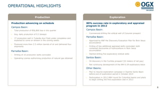 OPERATIONAL HIGHLIGHTS

                            Production                                                             Exploration

 Production advancing on schedule                                       80% success rate in exploratory and appraisal
                                                                        program in 2012
 Campos Basin:
    Total production of 856,800 boe in the quarter                     Campos Basin:
                                                                           Commenced drilling the wildcat well of Cozumel prospect
    Avg. daily production of 9.3 kboepd
                                                                        Parnaíba Basin:
    3rd production well in Tubarão Azul Field under completion and
     expected to come on-stream in the coming weeks                        Approved by ANP the Discovery Evaluation Plan for Bom Jesus
                                                                            accumulation
    Produced more than 2.5 million barrels of oil and delivered four
     shipments                                                             Drilling of two additional appraisal wells concluded, both
                                                                            contained discoveries of hydrocarbons in Bom Jesus
 Parnaíba Basin:                                                            accumulation

    Drilling of 16 production wells concluded                             Started drilling five exploratory wildcat wells

    Operating License authorizing production of natural gas obtained   Santos Basin:
                                                                           Oil discovery in the Curitiba prospect (32 meters of net pay)
                                                                           Not continuing development of the BM-S-29 exploratory block

                                                                        Other Basins:
                                                                           Plan to resume exploration campaign in Espírito Santo Basin
                                                                            before end of exploration period in October 2014
                                                                           Participation in 2012 ANH round for Colombia basins and plans
                                                                            to begin drilling the first exploration well in 2013



                                                                                                                                            8
 