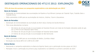 DESTAQUES OPERACIONAIS DO 4T12 E 2012: EXPLORAÇÃO
70% de taxa de sucesso na campanha exploratória e de delimitação em 2012
Bacia de Campos:
   Declaração de Comercialidade das acumulações de Pipeline e Fuji-Illimani (campos de Tubarão Tigre, Tubarão Gato e
    Tubarão Areia)
   PADs submetidos à ANP para as acumulações de Vesúvio, Viedma, Tulum e Itacoatiara

Bacia do Parnaíba:
   Declaração de Comercialidade da acumulação de Bom Jesus (Campo de Gavião Branco)
   Três novas descobertas na bacia:

        •   66 metros de net pay de gás na acumulação de Fazenda Chicote com teste de formação indicando vazão de gás
            de 3,2 Mm³/d (em Absolute Open Flow)
        •   24 metros de net pay de gás na acumulação de Fazenda Santa Isabel
        •   27 metros de net pay de gás na acumulação de São Raimundo
Bacia de Santos:
   PADs submetidos à ANP para as acumulações de Belém, Curitiba e Natal
   Devolução dos blocos BM-S-57 e BM-S-29 à ANP

Outras Bacias:
   Retomando a campanha exploratória na Bacia do Espírito Santo com a perfuração de dois poços em 2013
   Planejado iniciar a perfuração do primeiro poço exploratório na Colômbia no primeiro semestre de 2014

                                                                                                                        10
 