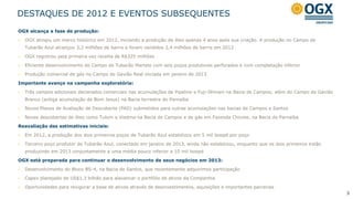 DESTAQUES DE 2012 E EVENTOS SUBSEQUENTES
OGX alcança a fase de produção:

   OGX atingiu um marco histórico em 2012, iniciando a produção de óleo apenas 4 anos após sua criação. A produção no Campo de
    Tubarão Azul alcançou 3,2 milhões de barris e foram vendidos 2,4 milhões de barris em 2012

   OGX registrou pela primeira vez receita de R$325 milhões

   Eficiente desenvolvimento do Campo de Tubarão Martelo com seis poços produtores perfurados e com completação inferior

   Produção comercial de gás no Campo de Gavião Real iniciada em janeiro de 2013

Importante avanço na campanha exploratória:

   Três campos adicionais declarados comerciais nas acumulações de Pipeline e Fuji-Illimani na Bacia de Campos; além do Campo de Gavião
    Branco (antiga acumulação de Bom Jesus) na Bacia terrestre do Parnaíba

   Novos Planos de Avaliação de Descoberta (PAD) submetidos para outras acumulações nas bacias de Campos e Santos

   Novas descobertas de óleo como Tulum e Viedma na Bacia de Campos e de gás em Fazenda Chicote, na Bacia do Parnaíba

Reavaliação das estimativas iniciais:

   Em 2012, a produção dos dois primeiros poços de Tubarão Azul estabilizou em 5 mil boepd por poço

   Terceiro poço produtor de Tubarão Azul, conectado em janeiro de 2013, ainda não estabilizou, enquanto que os dois primeiros estão
    produzindo em 2013 conjuntamente a uma média pouco inferior a 10 mil boepd

OGX está preparada para continuar o desenvolvimento de seus negócios em 2013:

   Desenvolvimento do Bloco BS-4, na Bacia de Santos, que recentemente adquirimos participação

   Capex planejado de US$1,3 bilhão para alavancar o portfólio de ativos da Companhia

   Oportunidades para revigorar a base de ativos através de desinvestimentos, aquisições e importantes parcerias
                                                                                                                                           3
 