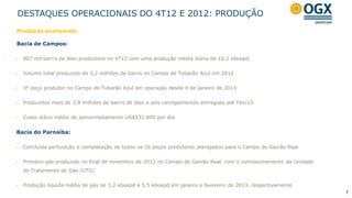 DESTAQUES OPERACIONAIS DO 4T12 E 2012: PRODUÇÃO
Produção avançando

Bacia de Campos:

   907 mil barris de óleo produzidos no 4T12 com uma produção média diária de 10,2 kboepd


   Volume total produzido de 3,2 milhões de barris no Campo de Tubarão Azul em 2012


   3º poço produtor no Campo de Tubarão Azul em operação desde 4 de janeiro de 2013


   Produzidos mais de 3,9 milhões de barris de óleo e seis carregamentos entregues até Fev/13


   Custo diário médio de aproximadamente US$531.000 por dia


Bacia do Parnaíba:

   Concluída perfuração e completação de todos os 16 poços produtores planejados para o Campo de Gavião Real


   Primeiro gás produzido no final de novembro de 2012 no Campo de Gavião Real, com o comissionamento da Unidade
    de Tratamento de Gás (UTG)


   Produção líquida média de gás de 3,2 kboepd e 5,5 kboepd em janeiro e fevereiro de 2013, respectivamente
                                                                                                                    7
 