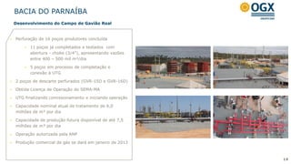 BACIA DO PARNAÍBA
    Desenvolvimento do Campo de Gavião Real


   Perfuração de 16 poços produtores concluída

           11 poços já completados e testados com
            abertura - choke (3/4”), apresentando vazões
            entre 400 – 500 mil m³/dia

           5 poços em processo de completação e
            conexão à UTG

   2 poços de descarte perfurados (GVR-15D e GVR-16D)

   Obtida Licença de Operação do SEMA-MA

   UTG finalizando comissionamento e iniciando operação

   Capacidade nominal atual de tratamento de 6,0
    milhões de m³ por dia

   Capacidade de produção futura disponível de até 7,5
    milhões de m³ por dia

   Operação autorizada pela ANP

   Produção comercial de gás se dará em janeiro de 2013



                                                           14
 