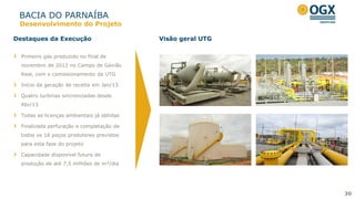 BACIA DO PARNAÍBA
30
Primeiro gás produzido no final de
novembro de 2012 no Campo de Gavião
Real, com o comissionamento da UTG
Início da geração de receita em Jan/13
Quatro turbinas sincronizadas desde
Abr/13
Todas as licenças ambientais já obtidas
Finalizada perfuração e completação de
todos os 16 poços produtores previstos
para esta fase do projeto
Capacidade disponível futura de
produção de até 7,5 milhões de m³/dia
Destaques da Execução Visão geral UTG
Desenvolvimento do Projeto
 