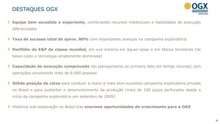 4
DESTAQUES OGX
Equipe bem sucedida e experiente, combinando recursos intelectuais e habilidades de execução
diferenciados
Taxa de sucesso total de aprox. 80% com importantes avanços na campanha exploratória
Portfólio de E&P de classe mundial, em sua maioria em águas rasas e em blocos terrestres (de
baixo custo e tecnologia amplamente dominada)
Capacidade de execução comprovada (do planejamento ao primeiro óleo em tempo recorde) com
operações envolvendo mais de 6.000 pessoas
Sólida posição de caixa para conduzir a maior e mais bem sucedida campanha exploratória privada
no Brasil e para sustentar o desenvolvimento da produção (mais de 100 poços perfurados desde o
início da campanha exploratória em setembro de 2009)
Histórica sub-exploração no Brasil traz enormes oportunidades de crescimento para a OGX
 