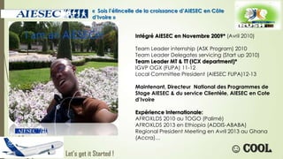« Sois l’étincelle de la croissance d’AIESEC en Côte
d’Ivoire »
Intégré AIESEC en Novembre 2009* (Avril 2010)
Team Leader internship (ASK Program) 2010
Team Leader Delegates servicing (Start up 2010)
Team Leader MT & TT (ICX department)*
IGVP OGX (FUPA) 11-12
Local Committee President (AIESEC FUPA)12-13

Maintenant, Directeur National des Programmes de
Stage AIESEC & du service Clientèle, AIESEC en Cote
d’Ivoire
Expérience Internationale:
AFROXLDS 2010 au TOGO (Palimé)
AFROXLDS 2013 en Ethiopia (ADDIS-ABABA)
Regional President Meeting en Avril 2013 au Ghana
(Accra)…

Let’s get it Started !

☺ cool

 