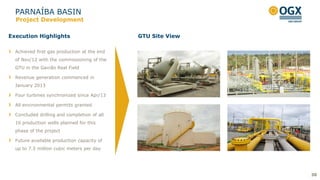 PARNAÍBA BASIN
30
Execution Highlights
Project Development
Achieved first gas production at the end
of Nov/12 with the commissioning of the
GTU in the Gavião Real Field
Revenue generation commenced in
January 2013
Four turbines synchronized since Apr/13
All environmental permits granted
Concluded drilling and completion of all
16 production wells planned for this
phase of the project
Future available production capacity of
up to 7.5 million cubic meters per day
GTU Site View
 