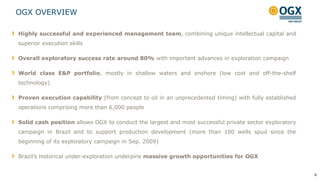 OGX OVERVIEW
4
Highly successful and experienced management team, combining unique intellectual capital and
superior execution skills
Overall exploratory success rate around 80% with important advances in exploration campaign
World class E&P portfolio, mostly in shallow waters and onshore (low cost and off-the-shelf
technology)
Proven execution capability (from concept to oil in an unprecedented timing) with fully established
operations comprising more than 6,000 people
Solid cash position allows OGX to conduct the largest and most successful private sector exploratory
campaign in Brazil and to support production development (more than 100 wells spud since the
beginning of its exploratory campaign in Sep. 2009)
Brazil‟s historical under-exploration underpins massive growth opportunities for OGX
 