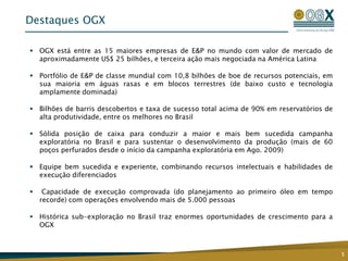 Destaques OGX

 OGX está entre as 15 maiores empresas de E&P no mundo com valor de mercado de
  aproximadamente US$ 25 bilhões, e terceira ação mais negociada na América Latina

 Portfólio de E&P de classe mundial com 10,8 bilhões de boe de recursos potenciais, em
  sua maioria em águas rasas e em blocos terrestres (de baixo custo e tecnologia
  amplamente dominada)

 Bilhões de barris descobertos e taxa de sucesso total acima de 90% em reservatórios de
  alta produtividade, entre os melhores no Brasil

 Sólida posição de caixa para conduzir a maior e mais bem sucedida campanha
  exploratória no Brasil e para sustentar o desenvolvimento da produção (mais de 60
  poços perfurados desde o início da campanha exploratória em Ago. 2009)

 Equipe bem sucedida e experiente, combinando recursos intelectuais e habilidades de
  execução diferenciados

    Capacidade de execução comprovada (do planejamento ao primeiro óleo em tempo
    recorde) com operações envolvendo mais de 5.000 pessoas

 Histórica sub-exploração no Brasil traz enormes oportunidades de crescimento para a
  OGX



                                                                                           5
 