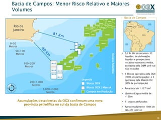  5,7 bi bbl de recursos 3C
líquidos, de delineação
líquidos e prospectivos
riscados estimativa média,
avaliados pela D&M (pré-sal
não incluído)
 5 blocos operados pela OGX
(100% de participação) e 2
operados pela Maersk Oil
(50% de participação)
 Área total de 1.177 km2
 Lâmina d’água média de
~120m
 51 poços perfurados
 Aproximadamente 100% de
taxa de sucesso
Bacia de Campos
Acumulações descobertas da OGX confirmam uma nova
província petrolífica no sul da bacia de Campos
Bacia de Campos: Menor Risco Relativo e Maiores
Volumes
13
Legenda
Blocos OGX
Blocos OGX | Maersk
Campos em Produção
0-50
Metros
50-100
Metros
100-200
Metros
200-1.000
Metros
1.000-2.000
Metros
OceanoAtlântico
Rio de
Janeiro
 