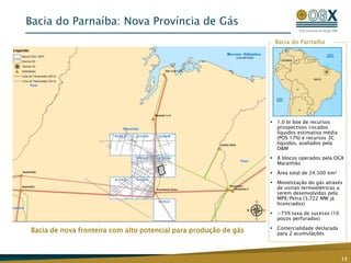 Bacia de nova fronteira com alto potencial para produção de gás
Bacia do Parnaíba
Bacia do Parnaíba: Nova Província de Gás
15
 1,0 bi boe de recursos
prospectivos riscados
líquidos estimativa média
(POS 17%) e recursos 3C
líquidos, avaliados pela
D&M
 8 blocos operados pela OGX
Maranhão
 Área total de 24.500 km²
 Monetização do gás através
de usinas termoelétricas a
serem desenvolvidas pela
MPX/Petra (3.722 MW já
licenciados)
 >75% taxa de sucesso (10
poços perfurados)
 Comercialidade declarada
para 2 acumulações
 