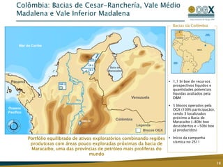 Colômbia: Bacias de Cesar-Ranchería, Vale Médio
Madalena e Vale Inferior Madalena
18
MARACAIBO
BASIN
Bacias da Colômbia
 1,1 bi boe de recursos
prospectivos líquidos e
quantidades potenciais
líquidas avaliados pela
D&M
 5 blocos operados pela
OGX (100% participação),
sendo 3 localizados
próximo a Bacia de
Maracaibo (~80bi boe
descobertos e ~50bi boe
já produzidos)
 Início da campanha
sísmica no 2S11
Portfólio equilibrado de ativos exploratórios combinando regiões
produtoras com áreas pouco exploradas próximas da bacia de
Maracaibo, uma das províncias de petróleo mais prolíferas do
mundo
Legenda
Blocos OGX
Mar do Caribe
Panamá
Venezuela
Colômbia
Baía de
Maracaibo
Rio
Magdalena
Oceano
Pacífico
 