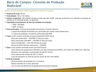Bacia de Campos: Conceito de Produção
Replicável
46
Premissas para projetos típicos replicáveis na Bacia de Campos
 Distância da costa: 80 km
 Profundidade: 100 a 150 metros
 Volume recuperável: 500 milhões de barris (razão gás óleo (GOR): todo gás produzido será utilizado na geração de
energia ou na reinjeção de gás, se aplicável)
 Capacidade processamento de óleo das unidades de produção:
— 1 FPSO: 100 kbpd
— 1 WHP: 30 poços
 Poços perfurados: 16 poços de produção horizontais e 9 poços injetores
— 5 poços de produção horizontais pré-perfurados por sondas semissubmersíveis
— 11 poços de produção e 9 injetores perfurados pela WHP
 Capex: Custo unitário estimado em aproximadamente US$2/barril
— Poços pré-perfurados = US$50M (75 dias por poço)
— Poços perfurados pela WHP = US$20M (75 dias por poço)
— Poços completados = US$15M (30 dias por poço)
— Pacote de linhas flexíveis submarinas = US$65M
 Opex: Custo unitário estimado menor que US$16/barril
— Taxas diárias de equipamento afretados com alto conteúdo local (FPSOs US$ 350k/dia e WHPs US$ 160k/dia)
— Despesas com operação e manutenção de US$ 85 mil/dia
— Custo operacional variável de US$ 3,5/barril
— Custo de abandono no final da vida do campo de US$ 100 milhões
 Perfil de produção:
— Alcançar plateau de produção em 3 trimestres
— Plateau mantido por 4 anos adicionais
— 20 a 22 anos de declínio de produção posteriormente ao plateau
 