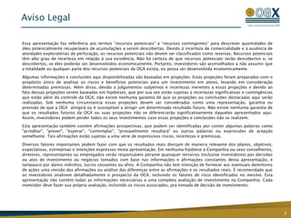 Aviso Legal
2
Essa apresentação faz referência aos termos “recursos potenciais” e “recursos contingentes” para descrever quantidades de
óleo potencialmente recuperáveis de acumulações a serem descobertas. Devido à incerteza de comercialidade e à ausência de
atividades exploratórias de perfuração, os recursos potenciais não devem ser classificados como reservas. Recursos potenciais
têm alto grau de incerteza em relação à sua existência. Não há certeza de que recursos potenciais serão descobertos e, se
descobertos, se eles poderão ser desenvolvidos economicamente. Portanto, investidores são aconselhados a não assumir que
a totalidade ou qualquer parte dos recursos potenciais da OGX exista, ou possa ser desenvolvida economicamente.
Algumas informações e conclusões aqui disponibilizadas são baseadas em projeções. Estas projeções foram preparadas com o
propósito único de analisar os riscos e benefícios potenciais para um investimento em ativos, levando em consideração
determinadas premissas. Além disso, devido a julgamentos subjetivos e incertezas inerentes a essas projeções e devido ao
fato dessas projeções serem baseadas em hipóteses, que por sua vez estão sujeitas a incertezas significativas e contingências
que estão além do controle da OGX, não existe nenhuma garantia de que as projeções ou conclusões destacadas aqui serão
realizadas. Sob nenhuma circunstancia essas projeções devem ser consideradas como uma representação, garantia ou
previsão de que a OGX atingirá ou é susceptível a atingir um determinado resultado futuro. Não existe nenhuma garantia de
que os resultados futuros da OGX ou suas projeções não se diferenciarão significativamente daqueles apresentados aqui.
Assim, investidores podem perder todos os seus investimentos caso essas projeções e conclusões não se realizem.
Esta apresentação também contém afirmações prospectivas, que podem ser identificadas por conter algumas palavras como
"acreditar", "prever", "esperar", "contemplar", "provavelmente resultará" ou outras palavras ou expressões de acepção
semelhante. Tais afirmações estão sujeitas a uma série de expressivos riscos, incertezas e premissas.
Diversos fatores importantes podem fazer com que os resultados reais divirjam de maneira relevante dos planos, objetivos,
expectativas, estimativas e intenções expressos nesta apresentação. Em nenhuma hipótese a Companhia ou seus conselheiros,
diretores, representantes ou empregados serão responsáveis perante quaisquer terceiros (inclusive investidores) por decisões
ou atos de investimento ou negócios tomados com base nas informações e afirmações constantes desta apresentação, e
tampouco por danos indiretos, lucros cessantes ou afins. A Companhia não tem intenção de fornecer aos eventuais detentores
de ações uma revisão das afirmações ou análise das diferenças entre as afirmações e os resultados reais. É recomendado que
os investidores analisem detalhadamente o prospecto da OGX, incluindo os fatores de risco identificados no mesmo. Esta
apresentação não contém todas as informações necessárias a uma completa avaliação de investimento na Companhia. Cada
investidor deve fazer sua própria avaliação, incluindo os riscos associados, pra tomada de decisão de investimento.
 
