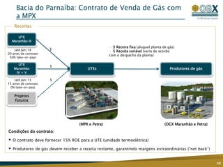 UTEs
UTE
Maranhão III
Bacia do Parnaíba: Contrato de Venda de Gás com
a MPX
48
Receitas
Condições do contrato:
 O contrato deve fornecer 15% ROE para a UTE (unidade termoelétrica)
 Produtores de gás devem receber a receita restante, garantindo margens extraordinárias (“net back”)
— $ Receira fixa (aluguel planta de gás)
— $ Receita variável (varia de acordo
com o despacho da planta)
(OGX Maranhão e Petra)
$
$
$
(até Jan/14
20 anos de contrato
50% take-or-pay)
(até Jan/13
15 anos de contrato
0% take-or-pay)
(MPX e Petra)
UTE
Maranhão
IV + V
Projetos
futuros
Produtores de gás
 