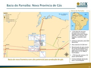 Bacia do Parnaíba: Nova Província de Gás
                                                                   Bacia do Parnaíba




                                                                   1,0 bi boe de recursos
                                                                    prospectivos riscados
                                                                    líquidos estimativa média
                                                                    (POS 17%) e recursos 3C
                                                                    líquidos, avaliados pela
                                                                    D&M
                                                                   8 blocos operados pela OGX
                                                                    Maranhão
                                                                   Área total de 24.500 km²
                                                                   Monetização do gás através
                                                                    de usinas termoelétricas a
                                                                    serem desenvolvidas pela
                                                                    MPX/Petra (3.722 MW já
                                                                    licenciados)
                                                                   >75% taxa de sucesso (10
                                                                    poços perfurados)
                                                                   Comercialidade declarada
Bacia de nova fronteira com alto potencial para produção de gás     para 2 acumulações




                                                                                                15
 