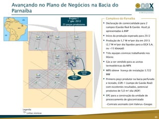 Avançando no Plano de Negócios na Bacia do
Parnaíba
                              Projeto 1                  Complexo do Parnaíba
                             1º gás: 2S12
                         23 poços produtores
                                                        Declaração de comercialidade para 2
                                                         campos (Gavião Real & Gavião Azul) já
                                                         apresentadas à ANP

                                                        Início da produção esperado para 2S12

                                                        Produção de 5,7 M m³por dia em 2013
                                                         (2,7 M m³por dia líquidos para a OGX S.A.
                                                         ou ~15 kboepd)

                                                        Três equipes sísmicas trabalhando nos
                                                         blocos

                                                        Gás a ser vendido para as usinas
                                                         termoelétricas da MPX

                                            Gavião
                                                        MPX obteve licença de instalação 3.722
                                             Azul        MW
                                Gavião
                                 Real                   Primeiro poço produtor na bacia perfurado
                                                         e testado, GVR-1 (campo de Gavião Real)
                                                         com excelentes resultados, potencial
                                                         produtivo de 5,0 m³/dia (AOF)

                                                        EPC para a construção da unidade de
                                                         processamento de gáscontratado

                                                         -Contrato assinado com Valerus-Geogas

    Legenda:
       Linhas sísmicas

                                                                                                     35
 