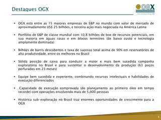 5Destaques OGXOGX está entre as 15 maiores empresas de E&P no mundo com valor de mercado de aproximadamente US$ 25 bilhões, e terceira ação mais negociada na América LatinaPortfólio de E&P de classe mundial com 10,8 bilhões de boe de recursos potenciais, em sua maioria em águas rasas e em blocos terrestres (de baixo custo e tecnologia amplamente dominada)Bilhões de barris descobertos e taxa de sucesso total acima de 90% em reservatórios de alta produtividade, entre os melhores no BrasilSólida posição de caixa para conduzir a maior e mais bem sucedida campanha exploratória no Brasil e para sustentar o desenvolvimento da produção (63 poços perfurados em 23 meses)Equipe bem sucedida e experiente, combinando recursos intelectuais e habilidades de execução diferenciados Capacidade de execução comprovada (do planejamento ao primeiro óleo em tempo recorde) com operações envolvendo mais de 5.000 pessoasHistórica sub-exploração no Brasil traz enormes oportunidades de crescimento para a OGX