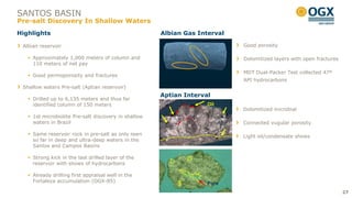 SANTOS BASIN
Pre-salt Discovery In Shallow Waters
Highlights                                            Albian Gas Interval

 Albian reservoir                                                           Good porosity

    Approximately 1,000 meters of column and                               Dolomitized layers with open fractures
     110 meters of net pay
                                                                            MDT Dual-Packer Test collected 47º
    Good permoporosity and fractures
                                                                            API hydrocarbons
 Shallow waters Pre-salt (Aptian reservoir)
                                                      Aptian Interval
    Drilled up to 6,135 meters and thus far
     identified column of 150 meters                                Oil
                                                                            Dolomitized microbial
    1st microbiolite Pre-salt discovery in shallow
     waters in Brazil                                                       Connected vugular porosity

    Same reservoir rock in pre-salt as only seen                           Light oil/condensate shows
     so far in deep and ultra-deep waters in the
     Santos and Campos Basins

    Strong kick in the last drilled layer of the
     reservoir with shows of hydrocarbons

    Already drilling first appraisal well in the
     Fortaleza accumulation (OGX-85)                                Pore
                                                                                                                     27
 