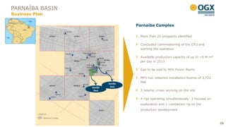 PARNAÍBA BASIN
Business Plan

                                                  Parnaíba Complex

                                                   More than 20 prospects identified

                                                   Concluded commissioning of the GTU and
                                                   starting the operation

                                                   Available production capacity of up to ~6 M m³
                                                   per day in 2013

                                                   Gas to be sold to MPX Power Plants

                                                   MPX has obtained installation license of 3,722
                                         Gavião    MW
                                Gavião    Azul
                                 Real              3 seismic crews working on the site

                                                   4 rigs operating simultaneously: 3 focused on
                                                   exploration and 1 completion rig on the
                                                   production development
           Legend:
                Seismic Lines

                                                                                                    29
 