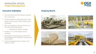 PARNAÍBA BASIN
  Project Development

Execution Highlights                         Ongoing Works

  Environmental permits already granted
  (LP, LI and LO)
  All 16 production wells planned for this
  phase of the project have already been
  concluded
  EPC contracted for the construction of
  the gas processing facility
       Awarded to Valerus-Geogas
  Project is in its final stage and on
  schedule
  Concluded commissioning of the GTU
  and beginning the operation (authorized
  by the ANP)
  Commercial generation of power will
  begin by 1Q13




                                                             31
 