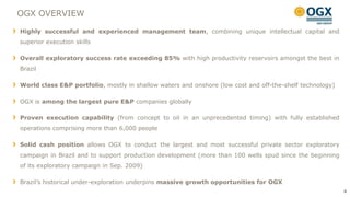 OGX OVERVIEW

Highly successful and experienced management team, combining unique intellectual capital and
superior execution skills

Overall exploratory success rate exceeding 85% with high productivity reservoirs amongst the best in
Brazil

World class E&P portfolio, mostly in shallow waters and onshore (low cost and off-the-shelf technology)

OGX is among the largest pure E&P companies globally

Proven execution capability (from concept to oil in an unprecedented timing) with fully established
operations comprising more than 6,000 people

Solid cash position allows OGX to conduct the largest and most successful private sector exploratory
campaign in Brazil and to support production development (more than 100 wells spud since the beginning
of its exploratory campaign in Sep. 2009)

Brazil‟s historical under-exploration underpins massive growth opportunities for OGX
                                                                                                          4
 