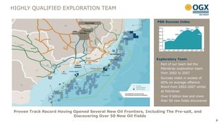 HIGHLY QUALIFIED EXPLORATION TEAM

                                                                    PBR Success Index




                                                                   Exploratory Team
                                                                     Part of our team led the
                                                                     Petrobras exploration team
                                                                     from 2002 to 2007
                                                                     Success index in excess of
                                                                     60% on average offshore
                                                                     Brazil from 2002-2007 whilst
                                                                     at Petrobras
                                                                     Over 9 billion boe and more
                                                                     than 50 new fields discovered


 Proven Track Record Having Opened Several New Oil Frontiers, Including The Pre-salt, and
                            Discovering Over 50 New Oil Fields
                                                                                                     8
 