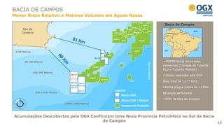 BACIA DE CAMPOS
Menor Risco Relativo e Maiores Volumes em Águas Rasas

                                                                                                  Bacia de Campos
      Rio de
     Janeiro




 0-50 Metros



       50-100 Metros                                                                             ~400MM bbl já declarados




                                                                              Oceano Atlântico
                                                                                                 comerciais (Campos de Tubarão
                                                                                                 Azul e Tubarão Martelo)
               100-200 Metros
                                                                                                 7 blocos operados pela OGX

                                                                                                 Área total de 1.177 km2

                                                                                                 Lâmina d’água média de ~120m
                                                        Legenda
                200-1.000 Metros                                                                 68 poços perfurados
                                                            Blocos OGX
                                                                                                 ~90% de taxa de sucesso
                                                            Blocos OGX | Maersk
                                   1.000-2.000 Metros
                                                            Campos em Produção


Acumulações Descobertas pela OGX Confirmam Uma Nova Província Petrolífera no Sul da Bacia
                                       de Campos                                          13
 