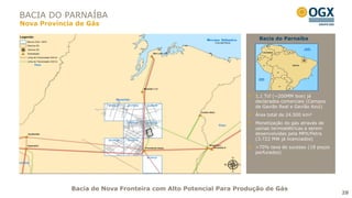 BACIA DO PARNAÍBA
Nova Província de Gás

                                                                   Bacia do Parnaíba




                                                                  1,1 Tcf (~200MM boe) já
                                                                  declarados comerciais (Campos
                                                                  de Gavião Real e Gavião Azul)
                                                                  Área total de 24.500 km²
                                                                  Monetização do gás através de
                                                                  usinas termoelétricas a serem
                                                                  desenvolvidas pela MPX/Petra
                                                                  (3.722 MW já licenciados)
                                                                  >70% taxa de sucesso (18 poços
                                                                  perfurados)




             Bacia de Nova Fronteira com Alto Potencial Para Produção de Gás
                                                                                                   28
 